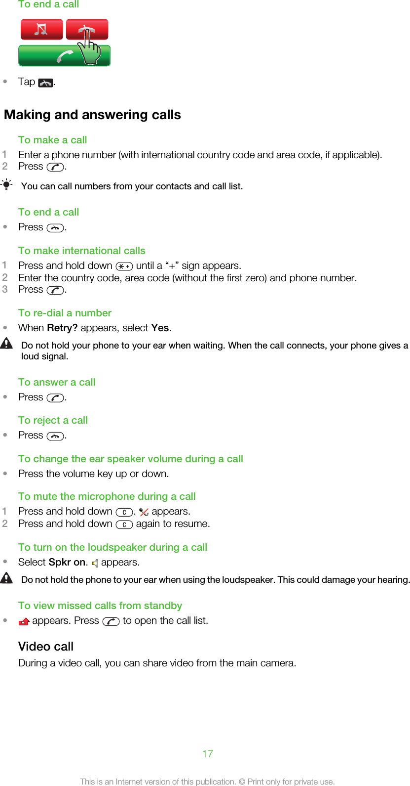 To end a call•Tap  .Making and answering callsTo make a call1Enter a phone number (with international country code and area code, if applicable).2Press  .You can call numbers from your contacts and call list.To end a call•Press  .To make international calls1Press and hold down   until a “+” sign appears.2Enter the country code, area code (without the first zero) and phone number.3Press  .To re-dial a number•When Retry? appears, select Yes.Do not hold your phone to your ear when waiting. When the call connects, your phone gives aloud signal.To answer a call•Press  .To reject a call•Press  .To change the ear speaker volume during a call•Press the volume key up or down.To mute the microphone during a call1Press and hold down  .   appears.2Press and hold down   again to resume.To turn on the loudspeaker during a call•Select Spkr on.   appears.Do not hold the phone to your ear when using the loudspeaker. This could damage your hearing.To view missed calls from standby• appears. Press   to open the call list.Video callDuring a video call, you can share video from the main camera.17This is an Internet version of this publication. © Print only for private use.