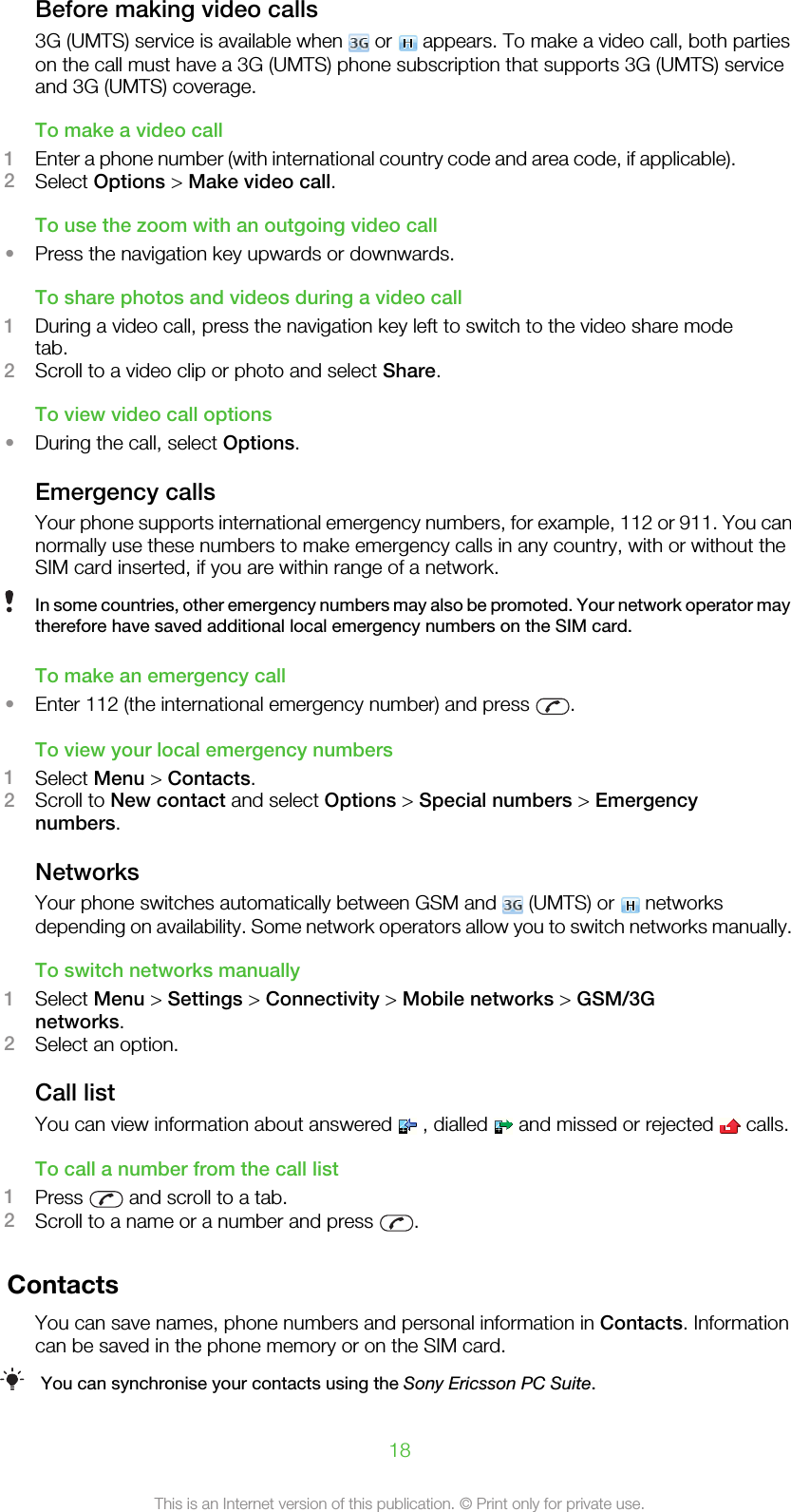 Before making video calls3G (UMTS) service is available when   or   appears. To make a video call, both partieson the call must have a 3G (UMTS) phone subscription that supports 3G (UMTS) serviceand 3G (UMTS) coverage.To make a video call1Enter a phone number (with international country code and area code, if applicable).2Select Options &gt; Make video call.To use the zoom with an outgoing video call•Press the navigation key upwards or downwards.To share photos and videos during a video call1During a video call, press the navigation key left to switch to the video share modetab.2Scroll to a video clip or photo and select Share.To view video call options•During the call, select Options.Emergency callsYour phone supports international emergency numbers, for example, 112 or 911. You cannormally use these numbers to make emergency calls in any country, with or without theSIM card inserted, if you are within range of a network.In some countries, other emergency numbers may also be promoted. Your network operator maytherefore have saved additional local emergency numbers on the SIM card.To make an emergency call•Enter 112 (the international emergency number) and press  .To view your local emergency numbers1Select Menu &gt; Contacts.2Scroll to New contact and select Options &gt; Special numbers &gt; Emergencynumbers.NetworksYour phone switches automatically between GSM and   (UMTS) or   networksdepending on availability. Some network operators allow you to switch networks manually.To switch networks manually1Select Menu &gt; Settings &gt; Connectivity &gt; Mobile networks &gt; GSM/3Gnetworks.2Select an option.Call listYou can view information about answered   , dialled   and missed or rejected   calls.To call a number from the call list1Press   and scroll to a tab.2Scroll to a name or a number and press  .ContactsYou can save names, phone numbers and personal information in Contacts. Informationcan be saved in the phone memory or on the SIM card.You can synchronise your contacts using the Sony Ericsson PC Suite.18This is an Internet version of this publication. © Print only for private use.