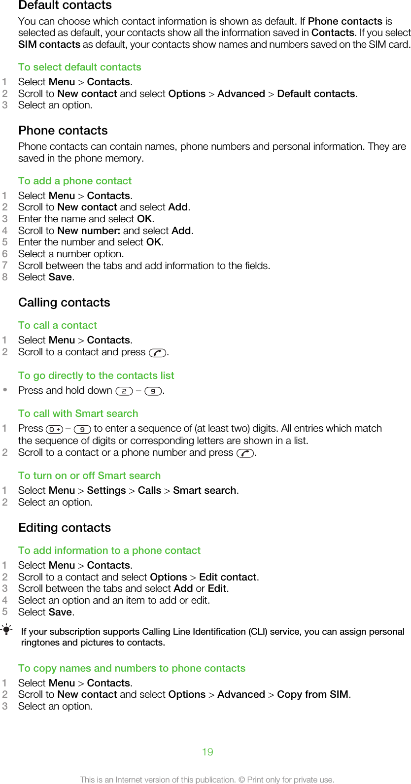 Default contactsYou can choose which contact information is shown as default. If Phone contacts isselected as default, your contacts show all the information saved in Contacts. If you selectSIM contacts as default, your contacts show names and numbers saved on the SIM card.To select default contacts1Select Menu &gt; Contacts.2Scroll to New contact and select Options &gt; Advanced &gt; Default contacts.3Select an option.Phone contactsPhone contacts can contain names, phone numbers and personal information. They aresaved in the phone memory.To add a phone contact1Select Menu &gt; Contacts.2Scroll to New contact and select Add.3Enter the name and select OK.4Scroll to New number: and select Add.5Enter the number and select OK.6Select a number option.7Scroll between the tabs and add information to the fields.8Select Save.Calling contactsTo call a contact1Select Menu &gt; Contacts.2Scroll to a contact and press  .To go directly to the contacts list•Press and hold down   –  .To call with Smart search1Press   –   to enter a sequence of (at least two) digits. All entries which matchthe sequence of digits or corresponding letters are shown in a list.2Scroll to a contact or a phone number and press  .To turn on or off Smart search1Select Menu &gt; Settings &gt; Calls &gt; Smart search.2Select an option.Editing contactsTo add information to a phone contact1Select Menu &gt; Contacts.2Scroll to a contact and select Options &gt; Edit contact.3Scroll between the tabs and select Add or Edit.4Select an option and an item to add or edit.5Select Save.If your subscription supports Calling Line Identification (CLI) service, you can assign personalringtones and pictures to contacts.To copy names and numbers to phone contacts1Select Menu &gt; Contacts.2Scroll to New contact and select Options &gt; Advanced &gt; Copy from SIM.3Select an option.19This is an Internet version of this publication. © Print only for private use.