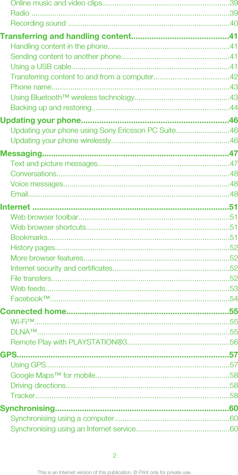 Online music and video clips.............................................................39Radio ...............................................................................................39Recording sound ..............................................................................40Transferring and handling content...........................................41Handling content in the phone..........................................................41Sending content to another phone....................................................41Using a USB cable............................................................................41Transferring content to and from a computer....................................42Phone name.....................................................................................43Using Bluetooth™ wireless technology..............................................43Backing up and restoring..................................................................44Updating your phone.................................................................46Updating your phone using Sony Ericsson PC Suite..........................46Updating your phone wirelessly.........................................................46Messaging...................................................................................47Text and picture messages...............................................................47Conversations...................................................................................48Voice messages................................................................................48Email.................................................................................................48Internet .......................................................................................51Web browser toolbar.........................................................................51Web browser shortcuts.....................................................................51Bookmarks.......................................................................................51History pages....................................................................................52More browser features......................................................................52Internet security and certificates........................................................52File transfers......................................................................................52Web feeds........................................................................................53Facebook™......................................................................................54Connected home........................................................................55Wi-Fi™..............................................................................................55DLNA™............................................................................................55Remote Play with PLAYSTATION®3.................................................56GPS..............................................................................................57Using GPS........................................................................................57Google Maps™ for mobile................................................................58Driving directions...............................................................................58Tracker.............................................................................................58Synchronising.............................................................................60Synchronising using a computer.......................................................60Synchronising using an Internet service.............................................602This is an Internet version of this publication. © Print only for private use.