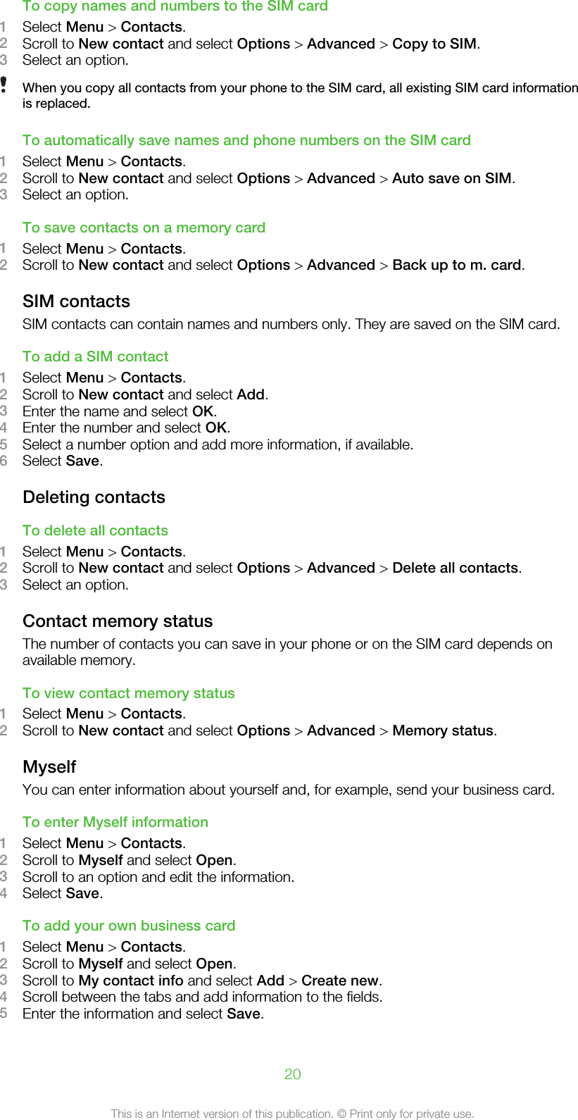 To copy names and numbers to the SIM card1Select Menu &gt; Contacts.2Scroll to New contact and select Options &gt; Advanced &gt; Copy to SIM.3Select an option.When you copy all contacts from your phone to the SIM card, all existing SIM card informationis replaced.To automatically save names and phone numbers on the SIM card1Select Menu &gt; Contacts.2Scroll to New contact and select Options &gt; Advanced &gt; Auto save on SIM.3Select an option.To save contacts on a memory card1Select Menu &gt; Contacts.2Scroll to New contact and select Options &gt; Advanced &gt; Back up to m. card.SIM contactsSIM contacts can contain names and numbers only. They are saved on the SIM card.To add a SIM contact1Select Menu &gt; Contacts.2Scroll to New contact and select Add.3Enter the name and select OK.4Enter the number and select OK.5Select a number option and add more information, if available.6Select Save.Deleting contactsTo delete all contacts1Select Menu &gt; Contacts.2Scroll to New contact and select Options &gt; Advanced &gt; Delete all contacts.3Select an option.Contact memory statusThe number of contacts you can save in your phone or on the SIM card depends onavailable memory.To view contact memory status1Select Menu &gt; Contacts.2Scroll to New contact and select Options &gt; Advanced &gt; Memory status.MyselfYou can enter information about yourself and, for example, send your business card.To enter Myself information1Select Menu &gt; Contacts.2Scroll to Myself and select Open.3Scroll to an option and edit the information.4Select Save.To add your own business card1Select Menu &gt; Contacts.2Scroll to Myself and select Open.3Scroll to My contact info and select Add &gt; Create new.4Scroll between the tabs and add information to the fields.5Enter the information and select Save.20This is an Internet version of this publication. © Print only for private use.