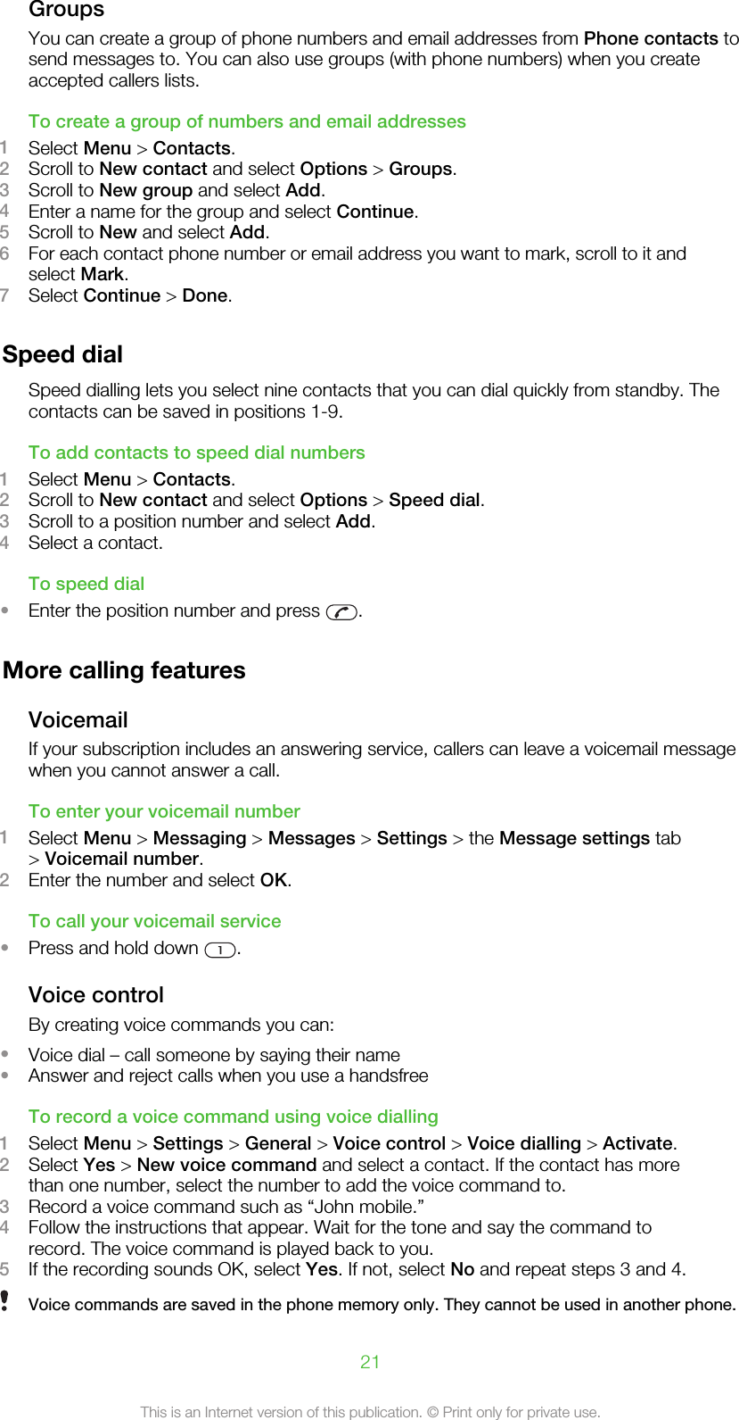 GroupsYou can create a group of phone numbers and email addresses from Phone contacts tosend messages to. You can also use groups (with phone numbers) when you createaccepted callers lists.To create a group of numbers and email addresses1Select Menu &gt; Contacts.2Scroll to New contact and select Options &gt; Groups.3Scroll to New group and select Add.4Enter a name for the group and select Continue.5Scroll to New and select Add.6For each contact phone number or email address you want to mark, scroll to it andselect Mark.7Select Continue &gt; Done.Speed dialSpeed dialling lets you select nine contacts that you can dial quickly from standby. Thecontacts can be saved in positions 1-9.To add contacts to speed dial numbers1Select Menu &gt; Contacts.2Scroll to New contact and select Options &gt; Speed dial.3Scroll to a position number and select Add.4Select a contact.To speed dial•Enter the position number and press  .More calling featuresVoicemailIf your subscription includes an answering service, callers can leave a voicemail messagewhen you cannot answer a call.To enter your voicemail number1Select Menu &gt; Messaging &gt; Messages &gt; Settings &gt; the Message settings tab&gt; Voicemail number.2Enter the number and select OK.To call your voicemail service•Press and hold down  .Voice controlBy creating voice commands you can:•Voice dial – call someone by saying their name•Answer and reject calls when you use a handsfreeTo record a voice command using voice dialling1Select Menu &gt; Settings &gt; General &gt; Voice control &gt; Voice dialling &gt; Activate.2Select Yes &gt; New voice command and select a contact. If the contact has morethan one number, select the number to add the voice command to.3Record a voice command such as “John mobile.”4Follow the instructions that appear. Wait for the tone and say the command torecord. The voice command is played back to you.5If the recording sounds OK, select Yes. If not, select No and repeat steps 3 and 4.Voice commands are saved in the phone memory only. They cannot be used in another phone.21This is an Internet version of this publication. © Print only for private use.