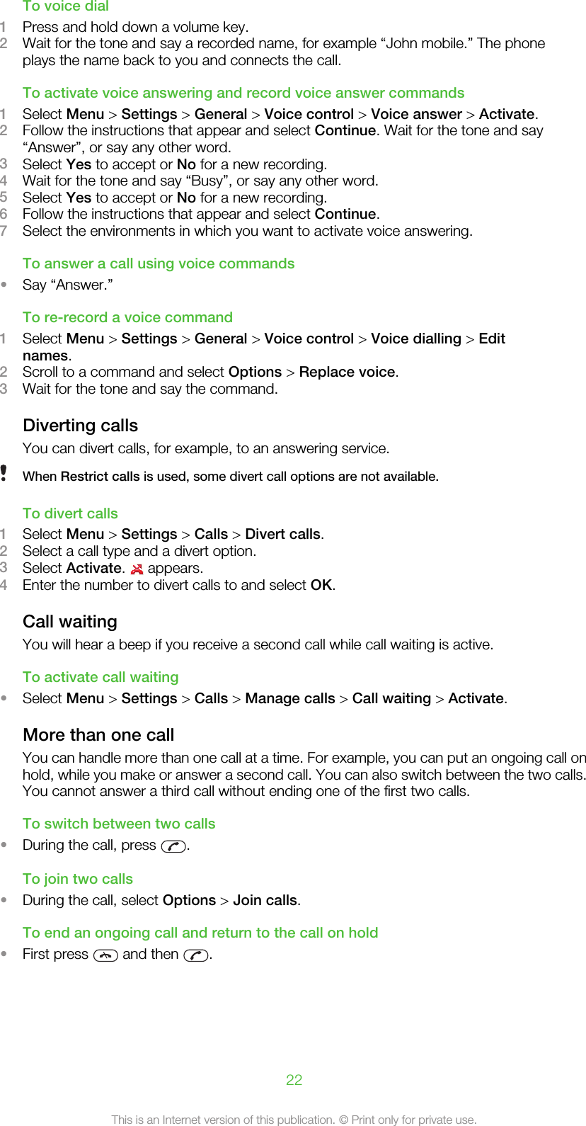 To voice dial1Press and hold down a volume key.2Wait for the tone and say a recorded name, for example “John mobile.” The phoneplays the name back to you and connects the call.To activate voice answering and record voice answer commands1Select Menu &gt; Settings &gt; General &gt; Voice control &gt; Voice answer &gt; Activate.2Follow the instructions that appear and select Continue. Wait for the tone and say“Answer”, or say any other word.3Select Yes to accept or No for a new recording.4Wait for the tone and say “Busy”, or say any other word.5Select Yes to accept or No for a new recording.6Follow the instructions that appear and select Continue.7Select the environments in which you want to activate voice answering.To answer a call using voice commands•Say “Answer.”To re-record a voice command1Select Menu &gt; Settings &gt; General &gt; Voice control &gt; Voice dialling &gt; Editnames.2Scroll to a command and select Options &gt; Replace voice.3Wait for the tone and say the command.Diverting callsYou can divert calls, for example, to an answering service.When Restrict calls is used, some divert call options are not available.To divert calls1Select Menu &gt; Settings &gt; Calls &gt; Divert calls.2Select a call type and a divert option.3Select Activate.   appears.4Enter the number to divert calls to and select OK.Call waitingYou will hear a beep if you receive a second call while call waiting is active.To activate call waiting•Select Menu &gt; Settings &gt; Calls &gt; Manage calls &gt; Call waiting &gt; Activate.More than one callYou can handle more than one call at a time. For example, you can put an ongoing call onhold, while you make or answer a second call. You can also switch between the two calls.You cannot answer a third call without ending one of the first two calls.To switch between two calls•During the call, press  .To join two calls•During the call, select Options &gt; Join calls.To end an ongoing call and return to the call on hold•First press   and then  .22This is an Internet version of this publication. © Print only for private use.