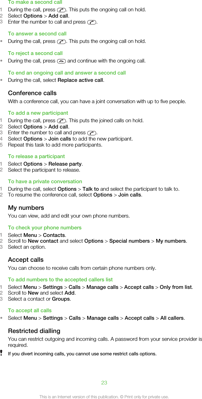 To make a second call1During the call, press  . This puts the ongoing call on hold.2Select Options &gt; Add call.3Enter the number to call and press  .To answer a second call•During the call, press  . This puts the ongoing call on hold.To reject a second call•During the call, press   and continue with the ongoing call.To end an ongoing call and answer a second call•During the call, select Replace active call.Conference callsWith a conference call, you can have a joint conversation with up to five people.To add a new participant1During the call, press  . This puts the joined calls on hold.2Select Options &gt; Add call.3Enter the number to call and press  .4Select Options &gt; Join calls to add the new participant.5Repeat this task to add more participants.To release a participant1Select Options &gt; Release party.2Select the participant to release.To have a private conversation1During the call, select Options &gt; Talk to and select the participant to talk to.2To resume the conference call, select Options &gt; Join calls.My numbersYou can view, add and edit your own phone numbers.To check your phone numbers1Select Menu &gt; Contacts.2Scroll to New contact and select Options &gt; Special numbers &gt; My numbers.3Select an option.Accept callsYou can choose to receive calls from certain phone numbers only.To add numbers to the accepted callers list1Select Menu &gt; Settings &gt; Calls &gt; Manage calls &gt; Accept calls &gt; Only from list.2Scroll to New and select Add.3Select a contact or Groups.To accept all calls•Select Menu &gt; Settings &gt; Calls &gt; Manage calls &gt; Accept calls &gt; All callers.Restricted diallingYou can restrict outgoing and incoming calls. A password from your service provider isrequired.If you divert incoming calls, you cannot use some restrict calls options.23This is an Internet version of this publication. © Print only for private use.