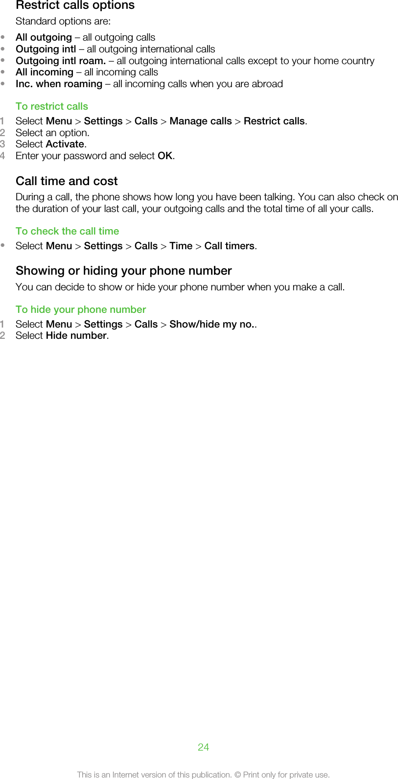 Restrict calls optionsStandard options are:•All outgoing – all outgoing calls•Outgoing intl – all outgoing international calls•Outgoing intl roam. – all outgoing international calls except to your home country•All incoming – all incoming calls•Inc. when roaming – all incoming calls when you are abroadTo restrict calls1Select Menu &gt; Settings &gt; Calls &gt; Manage calls &gt; Restrict calls.2Select an option.3Select Activate.4Enter your password and select OK.Call time and costDuring a call, the phone shows how long you have been talking. You can also check onthe duration of your last call, your outgoing calls and the total time of all your calls.To check the call time•Select Menu &gt; Settings &gt; Calls &gt; Time &gt; Call timers.Showing or hiding your phone numberYou can decide to show or hide your phone number when you make a call.To hide your phone number1Select Menu &gt; Settings &gt; Calls &gt; Show/hide my no..2Select Hide number.24This is an Internet version of this publication. © Print only for private use.