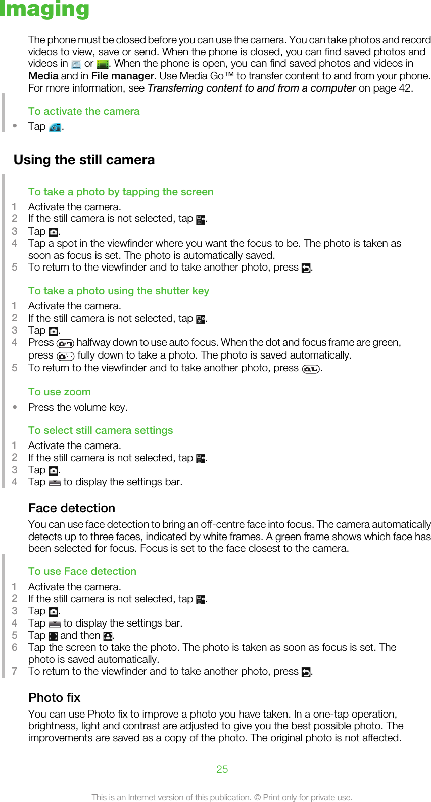 ImagingThe phone must be closed before you can use the camera. You can take photos and recordvideos to view, save or send. When the phone is closed, you can find saved photos andvideos in   or  . When the phone is open, you can find saved photos and videos inMedia and in File manager. Use Media Go™ to transfer content to and from your phone.For more information, see Transferring content to and from a computer on page 42.To activate the camera•Tap  .Using the still cameraTo take a photo by tapping the screen1Activate the camera.2If the still camera is not selected, tap  .3Tap  .4Tap a spot in the viewfinder where you want the focus to be. The photo is taken assoon as focus is set. The photo is automatically saved.5To return to the viewfinder and to take another photo, press  .To take a photo using the shutter key1Activate the camera.2If the still camera is not selected, tap  .3Tap  .4Press   halfway down to use auto focus. When the dot and focus frame are green,press   fully down to take a photo. The photo is saved automatically.5To return to the viewfinder and to take another photo, press  .To use zoom•Press the volume key.To select still camera settings1Activate the camera.2If the still camera is not selected, tap  .3Tap  .4Tap   to display the settings bar.Face detectionYou can use face detection to bring an off-centre face into focus. The camera automaticallydetects up to three faces, indicated by white frames. A green frame shows which face hasbeen selected for focus. Focus is set to the face closest to the camera.To use Face detection1Activate the camera.2If the still camera is not selected, tap  .3Tap  .4Tap   to display the settings bar.5Tap   and then  .6Tap the screen to take the photo. The photo is taken as soon as focus is set. Thephoto is saved automatically.7To return to the viewfinder and to take another photo, press  .Photo fixYou can use Photo fix to improve a photo you have taken. In a one-tap operation,brightness, light and contrast are adjusted to give you the best possible photo. Theimprovements are saved as a copy of the photo. The original photo is not affected.25This is an Internet version of this publication. © Print only for private use.