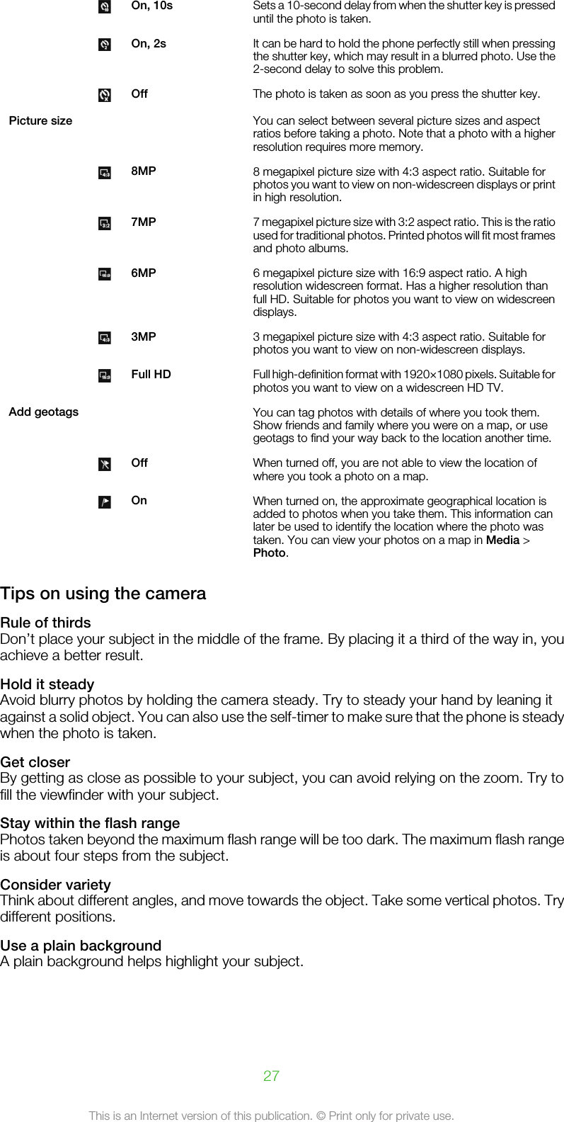  On, 10s Sets a 10-second delay from when the shutter key is presseduntil the photo is taken. On, 2s It can be hard to hold the phone perfectly still when pressingthe shutter key, which may result in a blurred photo. Use the2-second delay to solve this problem. Off The photo is taken as soon as you press the shutter key.Picture size     You can select between several picture sizes and aspectratios before taking a photo. Note that a photo with a higherresolution requires more memory. 8MP 8 megapixel picture size with 4:3 aspect ratio. Suitable forphotos you want to view on non-widescreen displays or printin high resolution. 7MP 7 megapixel picture size with 3:2 aspect ratio. This is the ratioused for traditional photos. Printed photos will fit most framesand photo albums. 6MP 6 megapixel picture size with 16:9 aspect ratio. A highresolution widescreen format. Has a higher resolution thanfull HD. Suitable for photos you want to view on widescreendisplays. 3MP 3 megapixel picture size with 4:3 aspect ratio. Suitable forphotos you want to view on non-widescreen displays. Full HD Full high-definition format with 1920×1080 pixels. Suitable forphotos you want to view on a widescreen HD TV.Add geotags     You can tag photos with details of where you took them.Show friends and family where you were on a map, or usegeotags to find your way back to the location another time. Off When turned off, you are not able to view the location ofwhere you took a photo on a map. On When turned on, the approximate geographical location isadded to photos when you take them. This information canlater be used to identify the location where the photo wastaken. You can view your photos on a map in Media &gt;Photo.Tips on using the cameraRule of thirdsDon’t place your subject in the middle of the frame. By placing it a third of the way in, youachieve a better result.Hold it steadyAvoid blurry photos by holding the camera steady. Try to steady your hand by leaning itagainst a solid object. You can also use the self-timer to make sure that the phone is steadywhen the photo is taken.Get closerBy getting as close as possible to your subject, you can avoid relying on the zoom. Try tofill the viewfinder with your subject.Stay within the flash rangePhotos taken beyond the maximum flash range will be too dark. The maximum flash rangeis about four steps from the subject.Consider varietyThink about different angles, and move towards the object. Take some vertical photos. Trydifferent positions.Use a plain backgroundA plain background helps highlight your subject.27This is an Internet version of this publication. © Print only for private use.