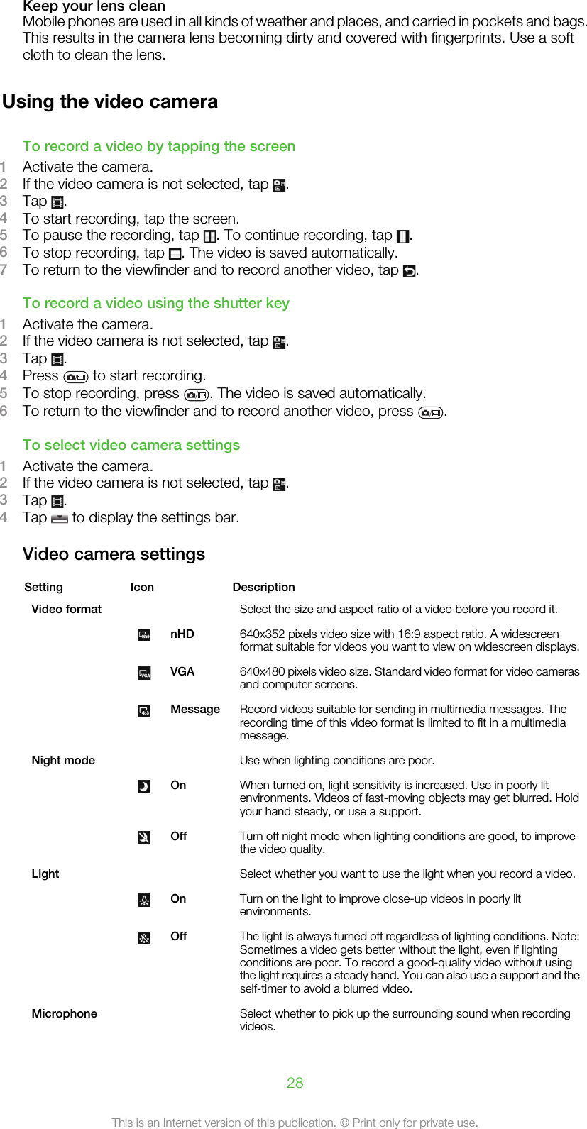 Keep your lens cleanMobile phones are used in all kinds of weather and places, and carried in pockets and bags.This results in the camera lens becoming dirty and covered with fingerprints. Use a softcloth to clean the lens.Using the video cameraTo record a video by tapping the screen1Activate the camera.2If the video camera is not selected, tap  .3Tap  .4To start recording, tap the screen.5To pause the recording, tap  . To continue recording, tap  .6To stop recording, tap  . The video is saved automatically.7To return to the viewfinder and to record another video, tap  .To record a video using the shutter key1Activate the camera.2If the video camera is not selected, tap  .3Tap  .4Press   to start recording.5To stop recording, press  . The video is saved automatically.6To return to the viewfinder and to record another video, press  .To select video camera settings1Activate the camera.2If the video camera is not selected, tap  .3Tap  .4Tap   to display the settings bar.Video camera settingsSetting Icon   DescriptionVideo format     Select the size and aspect ratio of a video before you record it. nHD 640x352 pixels video size with 16:9 aspect ratio. A widescreenformat suitable for videos you want to view on widescreen displays. VGA 640x480 pixels video size. Standard video format for video camerasand computer screens. Message Record videos suitable for sending in multimedia messages. Therecording time of this video format is limited to fit in a multimediamessage.Night mode     Use when lighting conditions are poor. On When turned on, light sensitivity is increased. Use in poorly litenvironments. Videos of fast-moving objects may get blurred. Holdyour hand steady, or use a support. Off Turn off night mode when lighting conditions are good, to improvethe video quality.Light     Select whether you want to use the light when you record a video. On Turn on the light to improve close-up videos in poorly litenvironments. Off The light is always turned off regardless of lighting conditions. Note:Sometimes a video gets better without the light, even if lightingconditions are poor. To record a good-quality video without usingthe light requires a steady hand. You can also use a support and theself-timer to avoid a blurred video.Microphone     Select whether to pick up the surrounding sound when recordingvideos.28This is an Internet version of this publication. © Print only for private use.