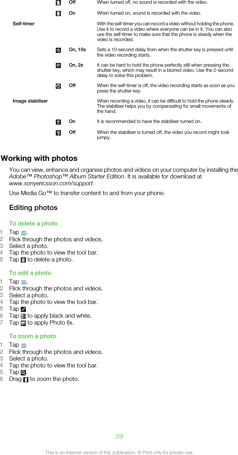  Off When turned off, no sound is recorded with the video. On When turned on, sound is recorded with the video.Self-timer     With the self-timer you can record a video without holding the phone.Use it to record a video where everyone can be in it. You can alsouse the self-timer to make sure that the phone is steady when thevideo is recorded. On, 10s Sets a 10-second delay from when the shutter key is pressed untilthe video recording starts. On, 2s It can be hard to hold the phone perfectly still when pressing theshutter key, which may result in a blurred video. Use the 2-seconddelay to solve this problem. Off When the self-timer is off, the video recording starts as soon as youpress the shutter key.Image stabiliser     When recording a video, it can be difficult to hold the phone steady.The stabiliser helps you by compensating for small movements ofthe hand. On It is recommended to have the stabiliser turned on. Off When the stabiliser is turned off, the video you record might lookjumpy.Working with photosYou can view, enhance and organise photos and videos on your computer by installing theAdobe™ Photoshop™ Album Starter Edition. It is available for download atwww.sonyericsson.com/support.Use Media Go™ to transfer content to and from your phone.Editing photosTo delete a photo1Tap  .2Flick through the photos and videos.3Select a photo.4Tap the photo to view the tool bar.5Tap   to delete a photo.To edit a photo1Tap  .2Flick through the photos and videos.3Select a photo.4Tap the photo to view the tool bar.5Tap 6Tap   to apply black and white.7Tap   to apply Photo fix.To zoom a photo1Tap 2Flick through the photos and videos.3Select a photo.4Tap the photo to view the tool bar.5Tap  .6Drag   to zoom the photo.29This is an Internet version of this publication. © Print only for private use.