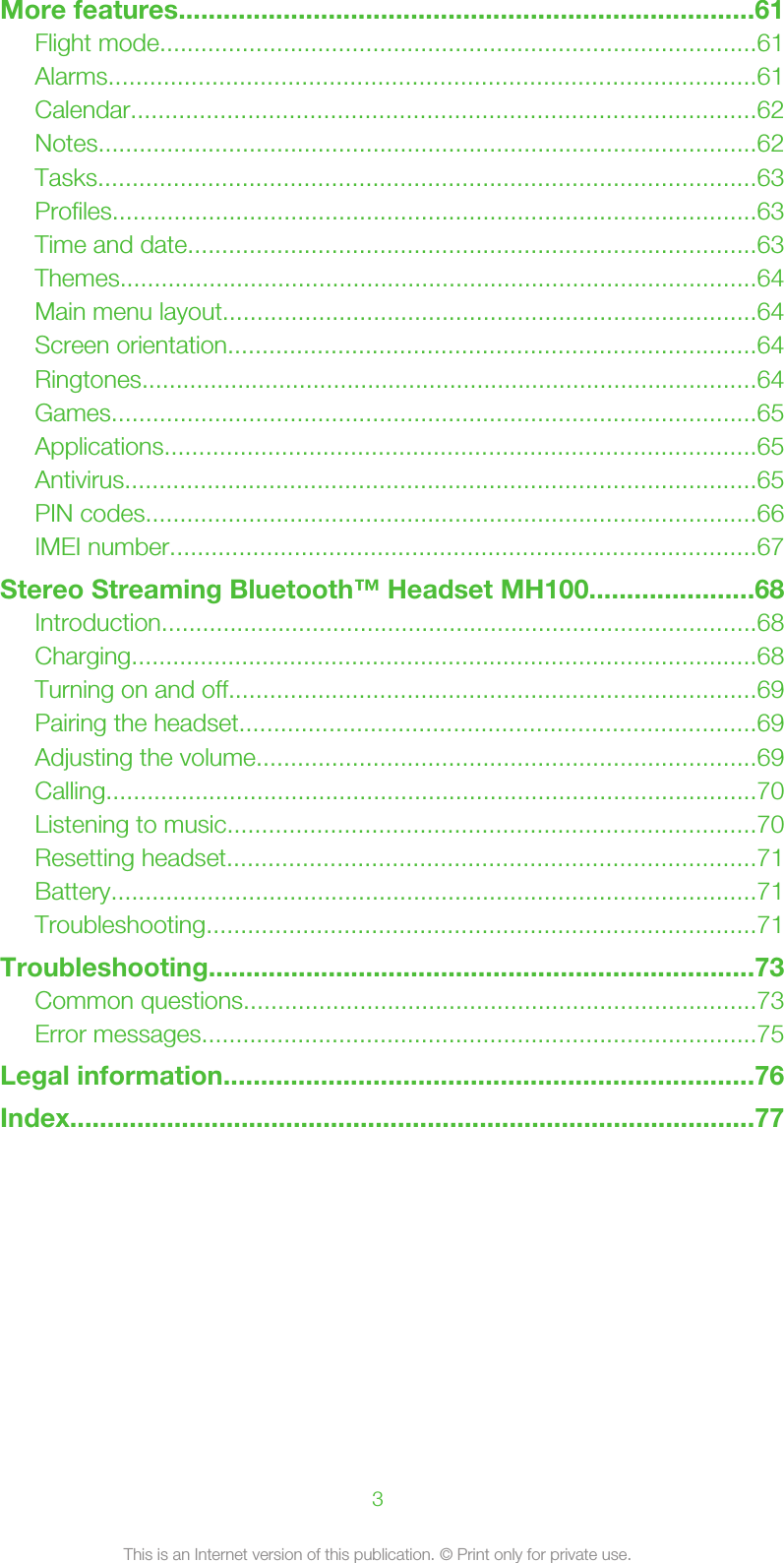 More features.............................................................................61Flight mode.......................................................................................61Alarms..............................................................................................61Calendar...........................................................................................62Notes................................................................................................62Tasks................................................................................................63Profiles..............................................................................................63Time and date...................................................................................63Themes.............................................................................................64Main menu layout..............................................................................64Screen orientation.............................................................................64Ringtones..........................................................................................64Games..............................................................................................65Applications......................................................................................65Antivirus............................................................................................65PIN codes.........................................................................................66IMEI number.....................................................................................67Stereo Streaming Bluetooth™ Headset MH100......................68Introduction.......................................................................................68Charging...........................................................................................68Turning on and off.............................................................................69Pairing the headset...........................................................................69Adjusting the volume.........................................................................69Calling...............................................................................................70Listening to music.............................................................................70Resetting headset.............................................................................71Battery..............................................................................................71Troubleshooting................................................................................71Troubleshooting.........................................................................73Common questions...........................................................................73Error messages.................................................................................75Legal information.......................................................................76Index............................................................................................773This is an Internet version of this publication. © Print only for private use.