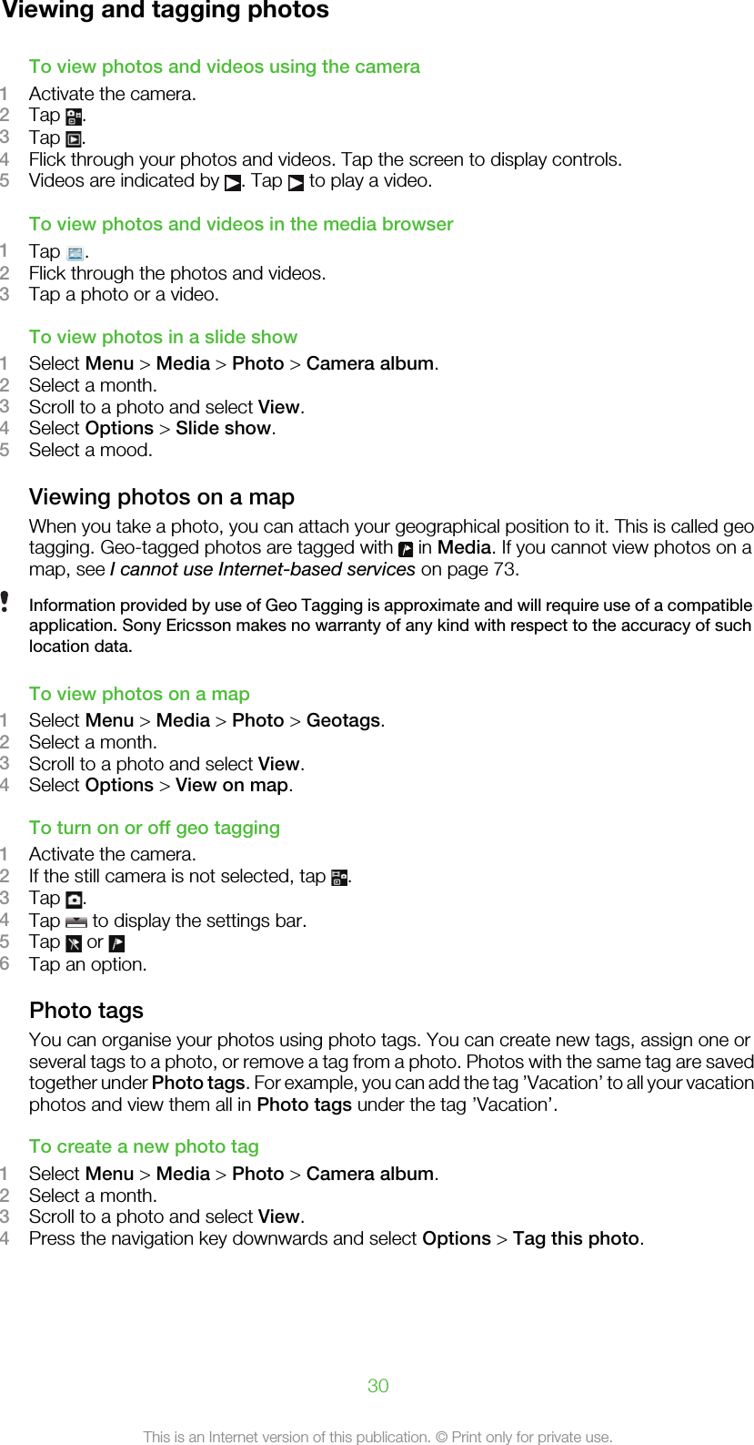 Viewing and tagging photosTo view photos and videos using the camera1Activate the camera.2Tap  .3Tap  .4Flick through your photos and videos. Tap the screen to display controls.5Videos are indicated by  . Tap   to play a video.To view photos and videos in the media browser1Tap  .2Flick through the photos and videos.3Tap a photo or a video.To view photos in a slide show1Select Menu &gt; Media &gt; Photo &gt; Camera album.2Select a month.3Scroll to a photo and select View.4Select Options &gt; Slide show.5Select a mood.Viewing photos on a mapWhen you take a photo, you can attach your geographical position to it. This is called geotagging. Geo-tagged photos are tagged with   in Media. If you cannot view photos on amap, see I cannot use Internet-based services on page 73.Information provided by use of Geo Tagging is approximate and will require use of a compatibleapplication. Sony Ericsson makes no warranty of any kind with respect to the accuracy of suchlocation data.To view photos on a map1Select Menu &gt; Media &gt; Photo &gt; Geotags.2Select a month.3Scroll to a photo and select View.4Select Options &gt; View on map.To turn on or off geo tagging1Activate the camera.2If the still camera is not selected, tap  .3Tap  .4Tap   to display the settings bar.5Tap   or 6Tap an option.Photo tagsYou can organise your photos using photo tags. You can create new tags, assign one orseveral tags to a photo, or remove a tag from a photo. Photos with the same tag are savedtogether under Photo tags. For example, you can add the tag ’Vacation’ to all your vacationphotos and view them all in Photo tags under the tag ’Vacation’.To create a new photo tag1Select Menu &gt; Media &gt; Photo &gt; Camera album.2Select a month.3Scroll to a photo and select View.4Press the navigation key downwards and select Options &gt; Tag this photo.30This is an Internet version of this publication. © Print only for private use.