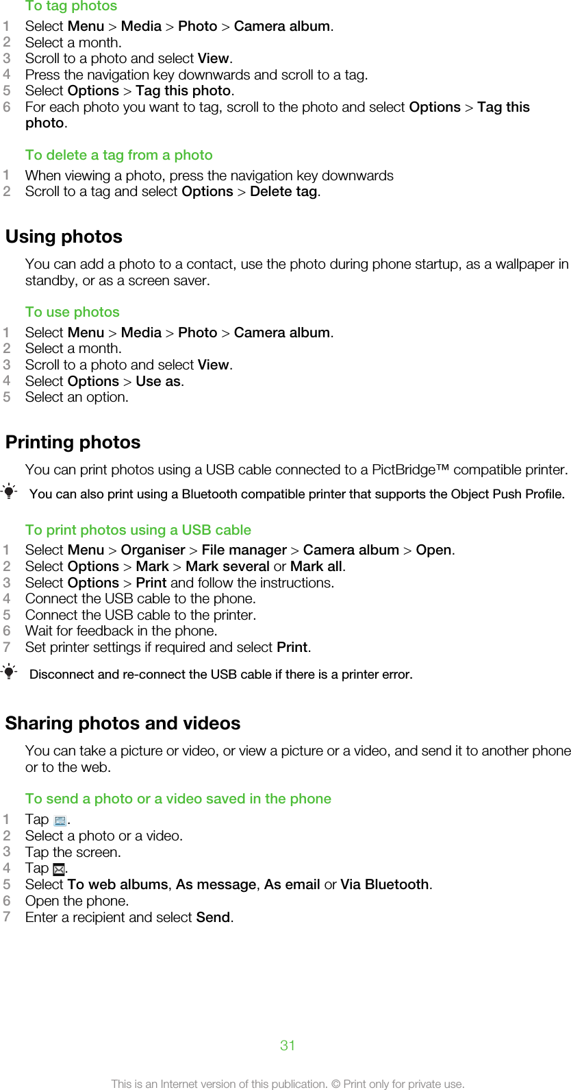 To tag photos1Select Menu &gt; Media &gt; Photo &gt; Camera album.2Select a month.3Scroll to a photo and select View.4Press the navigation key downwards and scroll to a tag.5Select Options &gt; Tag this photo.6For each photo you want to tag, scroll to the photo and select Options &gt; Tag thisphoto.To delete a tag from a photo1When viewing a photo, press the navigation key downwards2Scroll to a tag and select Options &gt; Delete tag.Using photosYou can add a photo to a contact, use the photo during phone startup, as a wallpaper instandby, or as a screen saver.To use photos1Select Menu &gt; Media &gt; Photo &gt; Camera album.2Select a month.3Scroll to a photo and select View.4Select Options &gt; Use as.5Select an option.Printing photosYou can print photos using a USB cable connected to a PictBridge™ compatible printer.You can also print using a Bluetooth compatible printer that supports the Object Push Profile.To print photos using a USB cable1Select Menu &gt; Organiser &gt; File manager &gt; Camera album &gt; Open.2Select Options &gt; Mark &gt; Mark several or Mark all.3Select Options &gt; Print and follow the instructions.4Connect the USB cable to the phone.5Connect the USB cable to the printer.6Wait for feedback in the phone.7Set printer settings if required and select Print.Disconnect and re-connect the USB cable if there is a printer error.Sharing photos and videosYou can take a picture or video, or view a picture or a video, and send it to another phoneor to the web.To send a photo or a video saved in the phone1Tap  .2Select a photo or a video.3Tap the screen.4Tap  .5Select To web albums, As message, As email or Via Bluetooth.6Open the phone.7Enter a recipient and select Send.31This is an Internet version of this publication. © Print only for private use.