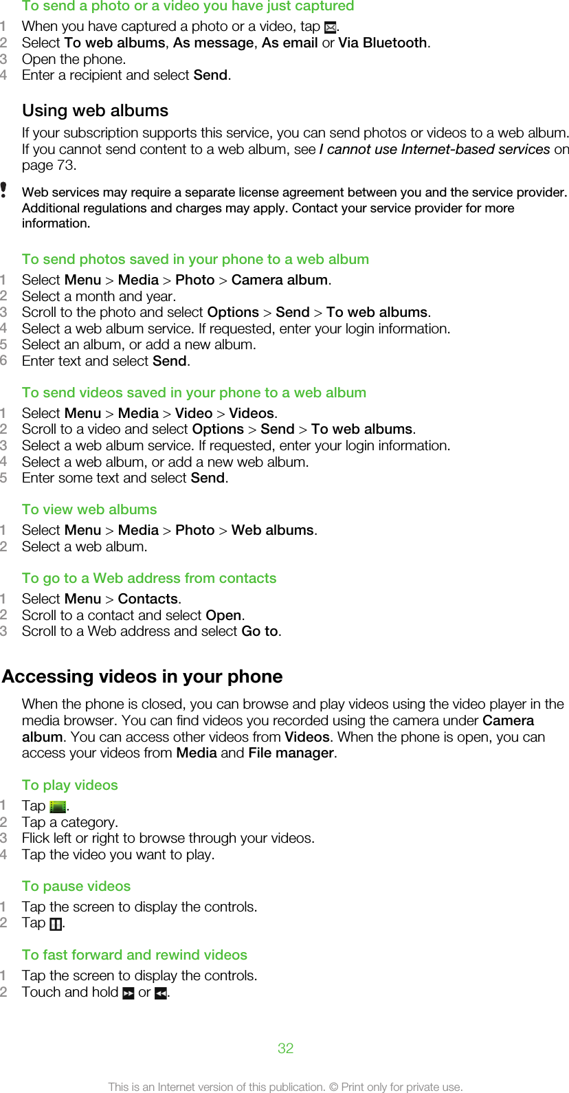 To send a photo or a video you have just captured1When you have captured a photo or a video, tap  .2Select To web albums, As message, As email or Via Bluetooth.3Open the phone.4Enter a recipient and select Send.Using web albumsIf your subscription supports this service, you can send photos or videos to a web album.If you cannot send content to a web album, see I cannot use Internet-based services onpage 73.Web services may require a separate license agreement between you and the service provider.Additional regulations and charges may apply. Contact your service provider for moreinformation.To send photos saved in your phone to a web album1Select Menu &gt; Media &gt; Photo &gt; Camera album.2Select a month and year.3Scroll to the photo and select Options &gt; Send &gt; To web albums.4Select a web album service. If requested, enter your login information.5Select an album, or add a new album.6Enter text and select Send.To send videos saved in your phone to a web album1Select Menu &gt; Media &gt; Video &gt; Videos.2Scroll to a video and select Options &gt; Send &gt; To web albums.3Select a web album service. If requested, enter your login information.4Select a web album, or add a new web album.5Enter some text and select Send.To view web albums1Select Menu &gt; Media &gt; Photo &gt; Web albums.2Select a web album.To go to a Web address from contacts1Select Menu &gt; Contacts.2Scroll to a contact and select Open.3Scroll to a Web address and select Go to.Accessing videos in your phoneWhen the phone is closed, you can browse and play videos using the video player in themedia browser. You can find videos you recorded using the camera under Cameraalbum. You can access other videos from Videos. When the phone is open, you canaccess your videos from Media and File manager.To play videos1Tap  .2Tap a category.3Flick left or right to browse through your videos.4Tap the video you want to play.To pause videos1Tap the screen to display the controls.2Tap  .To fast forward and rewind videos1Tap the screen to display the controls.2Touch and hold   or  .32This is an Internet version of this publication. © Print only for private use.