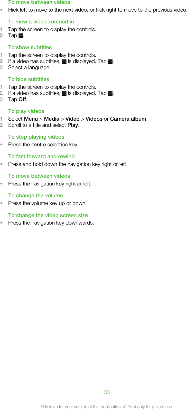 To move between videos•Flick left to move to the next video, or flick right to move to the previous video.To view a video zoomed in1Tap the screen to display the controls.2Tap  .To show subtitles1Tap the screen to display the controls.2If a video has subtitles,   is displayed. Tap  .3Select a language.To hide subtitles1Tap the screen to display the controls.2If a video has subtitles,   is displayed. Tap  .3Tap Off.To play videos1Select Menu &gt; Media &gt; Video &gt; Videos or Camera album.2Scroll to a title and select Play.To stop playing videos•Press the centre selection key.To fast forward and rewind•Press and hold down the navigation key right or left.To move between videos•Press the navigation key right or left.To change the volume•Press the volume key up or down.To change the video screen size•Press the navigation key downwards.33This is an Internet version of this publication. © Print only for private use.