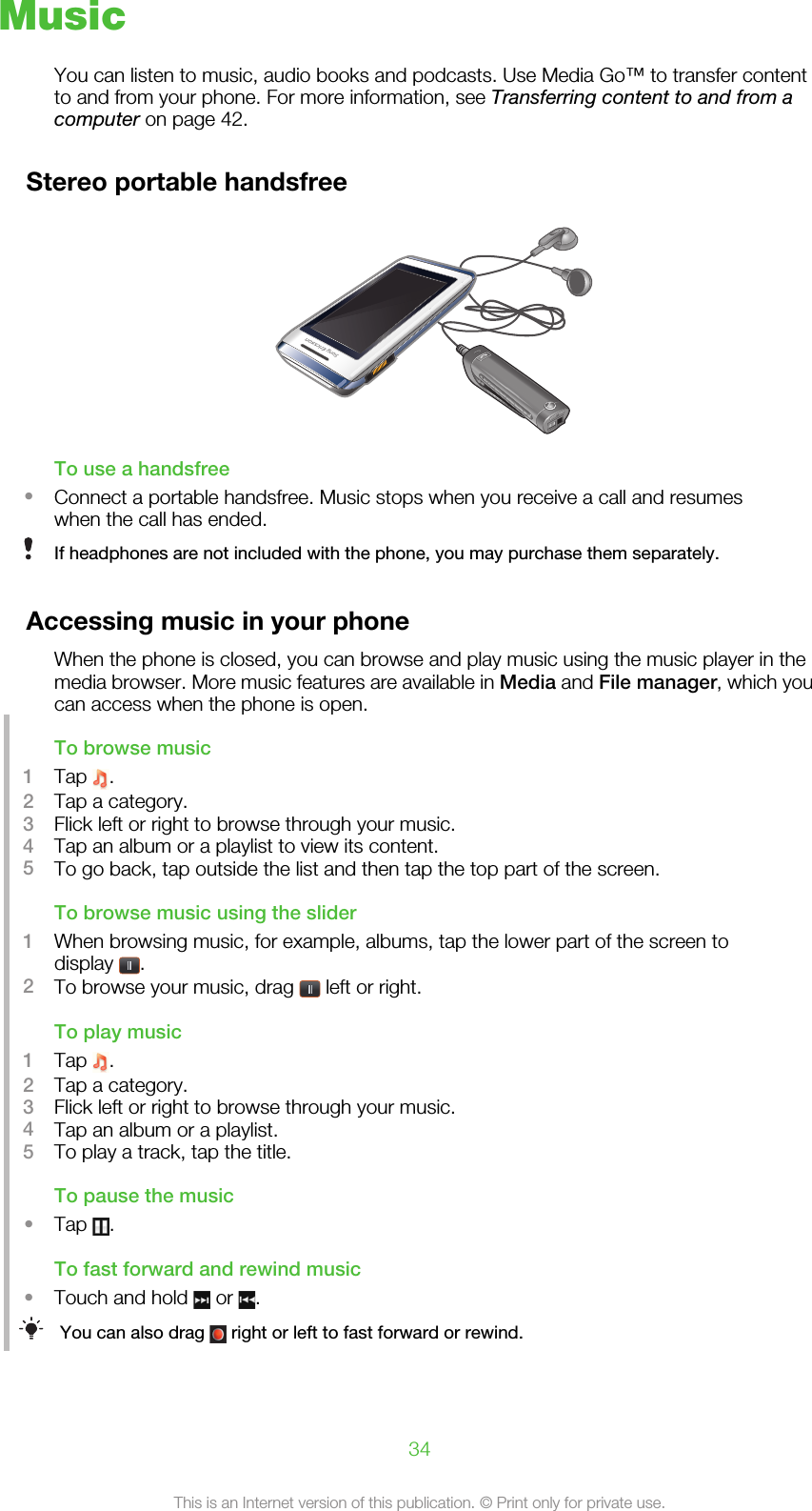 MusicYou can listen to music, audio books and podcasts. Use Media Go™ to transfer contentto and from your phone. For more information, see Transferring content to and from acomputer on page 42.Stereo portable handsfreeTo use a handsfree•Connect a portable handsfree. Music stops when you receive a call and resumeswhen the call has ended.If headphones are not included with the phone, you may purchase them separately.Accessing music in your phoneWhen the phone is closed, you can browse and play music using the music player in themedia browser. More music features are available in Media and File manager, which youcan access when the phone is open.To browse music1Tap  .2Tap a category.3Flick left or right to browse through your music.4Tap an album or a playlist to view its content.5To go back, tap outside the list and then tap the top part of the screen.To browse music using the slider1When browsing music, for example, albums, tap the lower part of the screen todisplay  .2To browse your music, drag   left or right.To play music1Tap  .2Tap a category.3Flick left or right to browse through your music.4Tap an album or a playlist.5To play a track, tap the title.To pause the music•Tap  .To fast forward and rewind music•Touch and hold   or  .You can also drag   right or left to fast forward or rewind.34This is an Internet version of this publication. © Print only for private use.