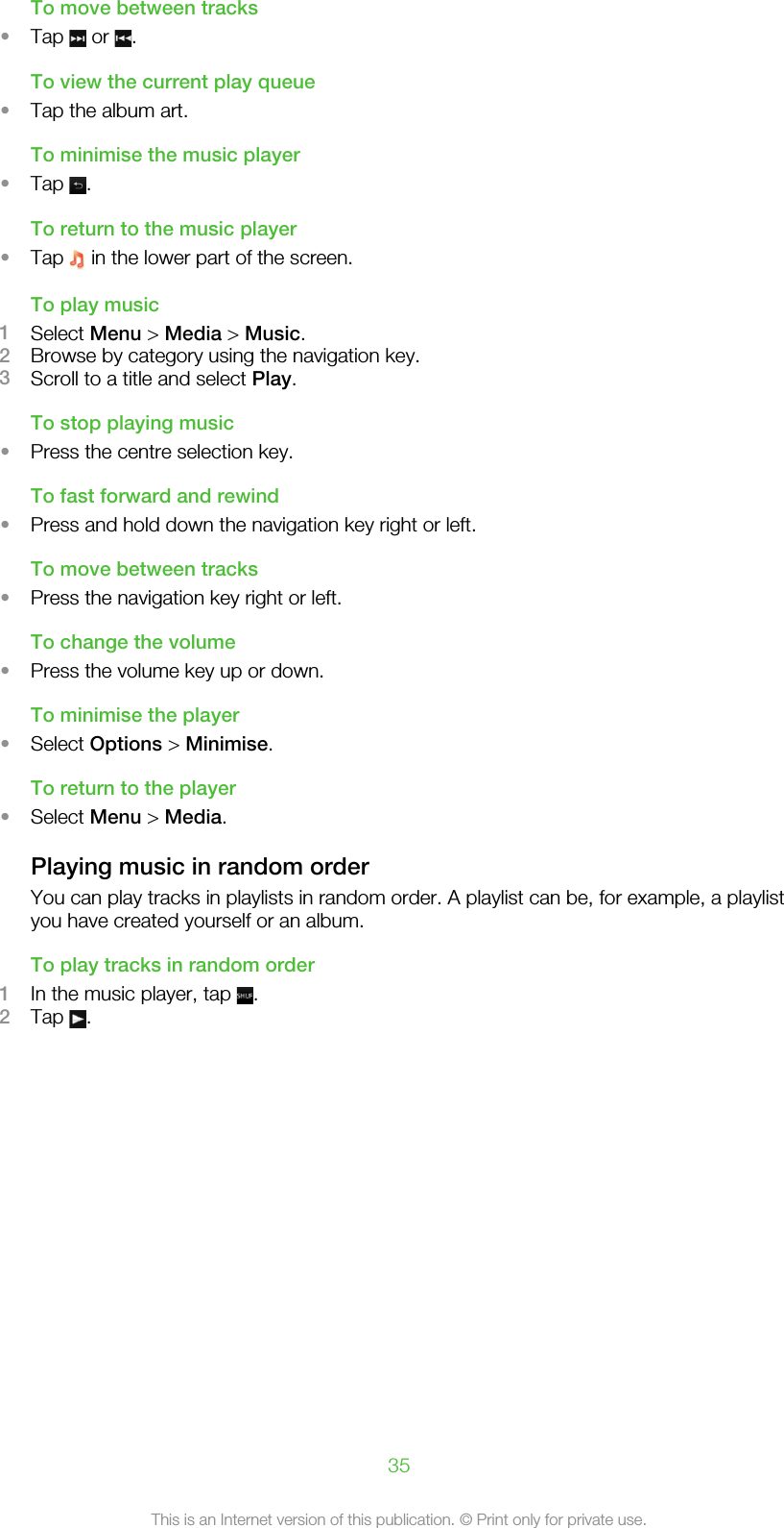 To move between tracks•Tap   or  .To view the current play queue•Tap the album art.To minimise the music player•Tap  .To return to the music player•Tap   in the lower part of the screen.To play music1Select Menu &gt; Media &gt; Music.2Browse by category using the navigation key.3Scroll to a title and select Play.To stop playing music•Press the centre selection key.To fast forward and rewind•Press and hold down the navigation key right or left.To move between tracks•Press the navigation key right or left.To change the volume•Press the volume key up or down.To minimise the player•Select Options &gt; Minimise.To return to the player•Select Menu &gt; Media.Playing music in random orderYou can play tracks in playlists in random order. A playlist can be, for example, a playlistyou have created yourself or an album.To play tracks in random order1In the music player, tap  .2Tap  .35This is an Internet version of this publication. © Print only for private use.