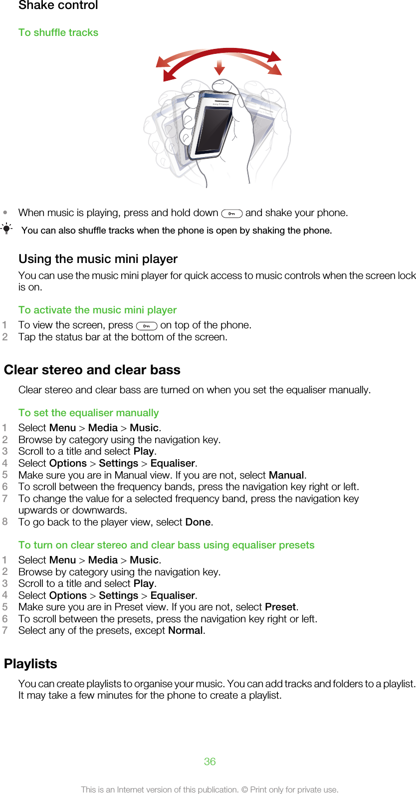 Shake controlTo shuffle tracks•When music is playing, press and hold down   and shake your phone.You can also shuffle tracks when the phone is open by shaking the phone.Using the music mini playerYou can use the music mini player for quick access to music controls when the screen lockis on.To activate the music mini player1To view the screen, press   on top of the phone.2Tap the status bar at the bottom of the screen.Clear stereo and clear bassClear stereo and clear bass are turned on when you set the equaliser manually.To set the equaliser manually1Select Menu &gt; Media &gt; Music.2Browse by category using the navigation key.3Scroll to a title and select Play.4Select Options &gt; Settings &gt; Equaliser.5Make sure you are in Manual view. If you are not, select Manual.6To scroll between the frequency bands, press the navigation key right or left.7To change the value for a selected frequency band, press the navigation keyupwards or downwards.8To go back to the player view, select Done.To turn on clear stereo and clear bass using equaliser presets1Select Menu &gt; Media &gt; Music.2Browse by category using the navigation key.3Scroll to a title and select Play.4Select Options &gt; Settings &gt; Equaliser.5Make sure you are in Preset view. If you are not, select Preset.6To scroll between the presets, press the navigation key right or left.7Select any of the presets, except Normal.PlaylistsYou can create playlists to organise your music. You can add tracks and folders to a playlist.It may take a few minutes for the phone to create a playlist.36This is an Internet version of this publication. © Print only for private use.