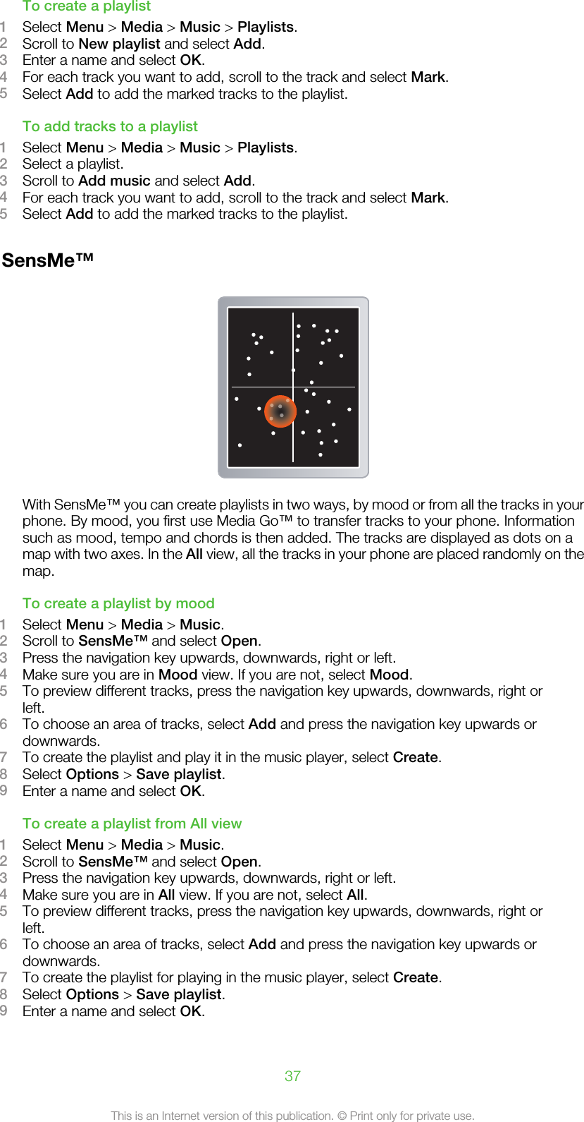 To create a playlist1Select Menu &gt; Media &gt; Music &gt; Playlists.2Scroll to New playlist and select Add.3Enter a name and select OK.4For each track you want to add, scroll to the track and select Mark.5Select Add to add the marked tracks to the playlist.To add tracks to a playlist1Select Menu &gt; Media &gt; Music &gt; Playlists.2Select a playlist.3Scroll to Add music and select Add.4For each track you want to add, scroll to the track and select Mark.5Select Add to add the marked tracks to the playlist.SensMe™With SensMe™ you can create playlists in two ways, by mood or from all the tracks in yourphone. By mood, you first use Media Go™ to transfer tracks to your phone. Informationsuch as mood, tempo and chords is then added. The tracks are displayed as dots on amap with two axes. In the All view, all the tracks in your phone are placed randomly on themap.To create a playlist by mood1Select Menu &gt; Media &gt; Music.2Scroll to SensMe™ and select Open.3Press the navigation key upwards, downwards, right or left.4Make sure you are in Mood view. If you are not, select Mood.5To preview different tracks, press the navigation key upwards, downwards, right orleft.6To choose an area of tracks, select Add and press the navigation key upwards ordownwards.7To create the playlist and play it in the music player, select Create.8Select Options &gt; Save playlist.9Enter a name and select OK.To create a playlist from All view1Select Menu &gt; Media &gt; Music.2Scroll to SensMe™ and select Open.3Press the navigation key upwards, downwards, right or left.4Make sure you are in All view. If you are not, select All.5To preview different tracks, press the navigation key upwards, downwards, right orleft.6To choose an area of tracks, select Add and press the navigation key upwards ordownwards.7To create the playlist for playing in the music player, select Create.8Select Options &gt; Save playlist.9Enter a name and select OK.37This is an Internet version of this publication. © Print only for private use.