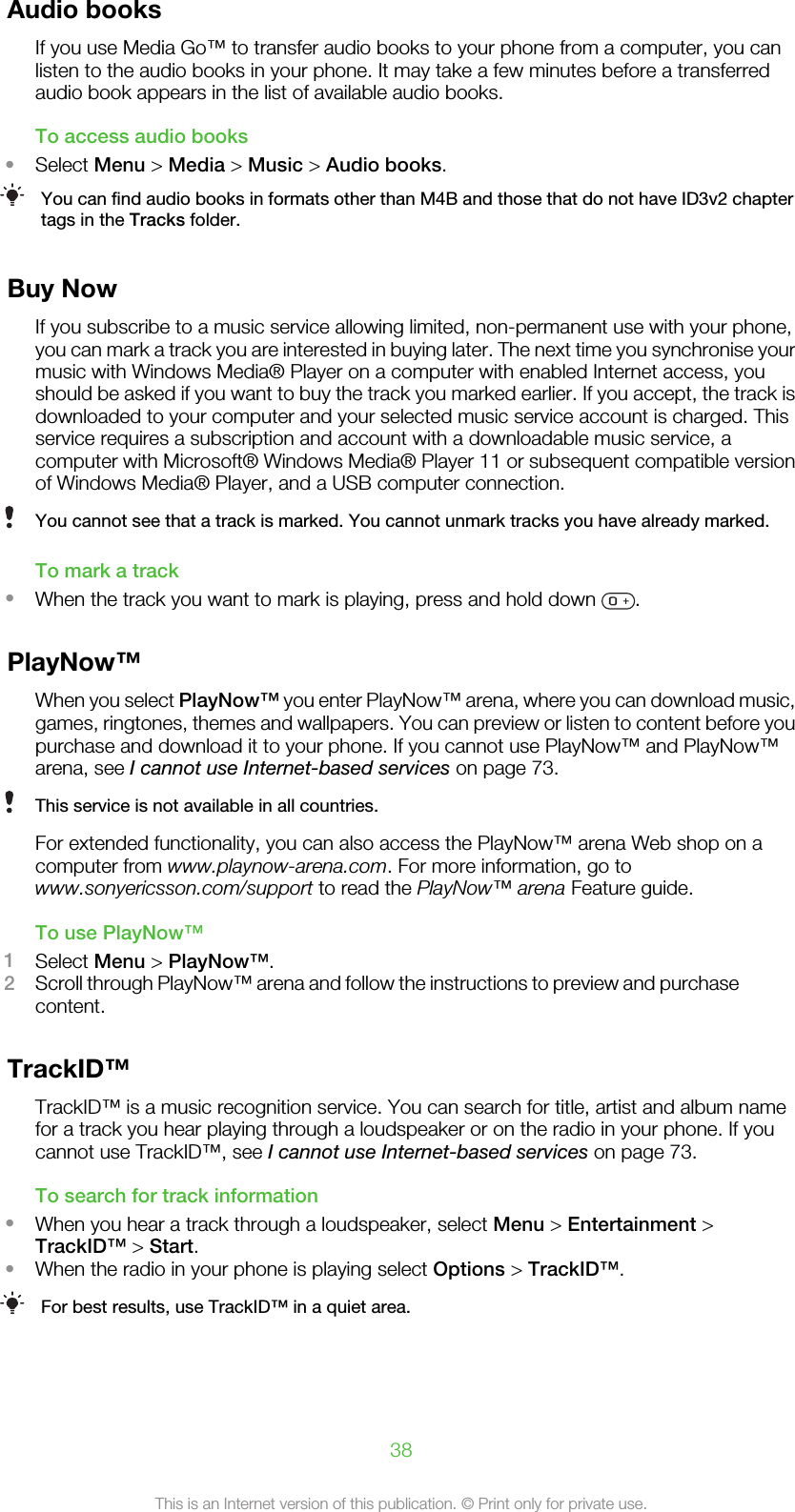 Audio booksIf you use Media Go™ to transfer audio books to your phone from a computer, you canlisten to the audio books in your phone. It may take a few minutes before a transferredaudio book appears in the list of available audio books.To access audio books•Select Menu &gt; Media &gt; Music &gt; Audio books.You can find audio books in formats other than M4B and those that do not have ID3v2 chaptertags in the Tracks folder.Buy NowIf you subscribe to a music service allowing limited, non-permanent use with your phone,you can mark a track you are interested in buying later. The next time you synchronise yourmusic with Windows Media® Player on a computer with enabled Internet access, youshould be asked if you want to buy the track you marked earlier. If you accept, the track isdownloaded to your computer and your selected music service account is charged. Thisservice requires a subscription and account with a downloadable music service, acomputer with Microsoft® Windows Media® Player 11 or subsequent compatible versionof Windows Media® Player, and a USB computer connection.You cannot see that a track is marked. You cannot unmark tracks you have already marked.To mark a track•When the track you want to mark is playing, press and hold down  .PlayNow™When you select PlayNow™ you enter PlayNow™ arena, where you can download music,games, ringtones, themes and wallpapers. You can preview or listen to content before youpurchase and download it to your phone. If you cannot use PlayNow™ and PlayNow™arena, see I cannot use Internet-based services on page 73.This service is not available in all countries.For extended functionality, you can also access the PlayNow™ arena Web shop on acomputer from www.playnow-arena.com. For more information, go towww.sonyericsson.com/support to read the PlayNow™ arena Feature guide.To use PlayNow™1Select Menu &gt; PlayNow™.2Scroll through PlayNow™ arena and follow the instructions to preview and purchasecontent.TrackID™TrackID™ is a music recognition service. You can search for title, artist and album namefor a track you hear playing through a loudspeaker or on the radio in your phone. If youcannot use TrackID™, see I cannot use Internet-based services on page 73.To search for track information•When you hear a track through a loudspeaker, select Menu &gt; Entertainment &gt;TrackID™ &gt; Start.•When the radio in your phone is playing select Options &gt; TrackID™.For best results, use TrackID™ in a quiet area.38This is an Internet version of this publication. © Print only for private use.