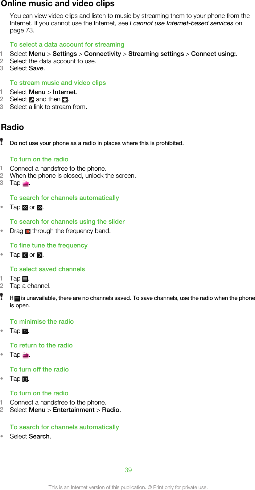 Online music and video clipsYou can view video clips and listen to music by streaming them to your phone from theInternet. If you cannot use the Internet, see I cannot use Internet-based services onpage 73.To select a data account for streaming1Select Menu &gt; Settings &gt; Connectivity &gt; Streaming settings &gt; Connect using:.2Select the data account to use.3Select Save.To stream music and video clips1Select Menu &gt; Internet.2Select   and then  .3Select a link to stream from.RadioDo not use your phone as a radio in places where this is prohibited.To turn on the radio1Connect a handsfree to the phone.2When the phone is closed, unlock the screen.3Tap  .To search for channels automatically•Tap   or  .To search for channels using the slider•Drag   through the frequency band.To fine tune the frequency•Tap   or  .To select saved channels1Tap  .2Tap a channel.If   is unavailable, there are no channels saved. To save channels, use the radio when the phoneis open.To minimise the radio•Tap  .To return to the radio•Tap  .To turn off the radio•Tap  .To turn on the radio1Connect a handsfree to the phone.2Select Menu &gt; Entertainment &gt; Radio.To search for channels automatically•Select Search.39This is an Internet version of this publication. © Print only for private use.