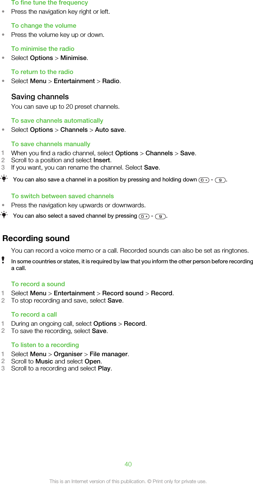 To fine tune the frequency•Press the navigation key right or left.To change the volume•Press the volume key up or down.To minimise the radio•Select Options &gt; Minimise.To return to the radio•Select Menu &gt; Entertainment &gt; Radio.Saving channelsYou can save up to 20 preset channels.To save channels automatically•Select Options &gt; Channels &gt; Auto save.To save channels manually1When you find a radio channel, select Options &gt; Channels &gt; Save.2Scroll to a position and select Insert.3If you want, you can rename the channel. Select Save.You can also save a channel in a position by pressing and holding down   -  .To switch between saved channels•Press the navigation key upwards or downwards.You can also select a saved channel by pressing   -  .Recording soundYou can record a voice memo or a call. Recorded sounds can also be set as ringtones.In some countries or states, it is required by law that you inform the other person before recordinga call.To record a sound1Select Menu &gt; Entertainment &gt; Record sound &gt; Record.2To stop recording and save, select Save.To record a call1During an ongoing call, select Options &gt; Record.2To save the recording, select Save.To listen to a recording1Select Menu &gt; Organiser &gt; File manager.2Scroll to Music and select Open.3Scroll to a recording and select Play.40This is an Internet version of this publication. © Print only for private use.