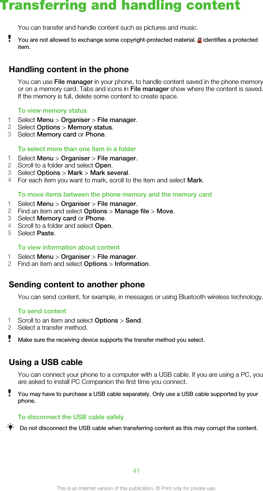 Transferring and handling contentYou can transfer and handle content such as pictures and music.You are not allowed to exchange some copyright-protected material.   identifies a protecteditem.Handling content in the phoneYou can use File manager in your phone, to handle content saved in the phone memoryor on a memory card. Tabs and icons in File manager show where the content is saved.If the memory is full, delete some content to create space.To view memory status1Select Menu &gt; Organiser &gt; File manager.2Select Options &gt; Memory status.3Select Memory card or Phone.To select more than one item in a folder1Select Menu &gt; Organiser &gt; File manager.2Scroll to a folder and select Open.3Select Options &gt; Mark &gt; Mark several.4For each item you want to mark, scroll to the item and select Mark.To move items between the phone memory and the memory card1Select Menu &gt; Organiser &gt; File manager.2Find an item and select Options &gt; Manage file &gt; Move.3Select Memory card or Phone.4Scroll to a folder and select Open.5Select Paste.To view information about content1Select Menu &gt; Organiser &gt; File manager.2Find an item and select Options &gt; Information.Sending content to another phoneYou can send content, for example, in messages or using Bluetooth wireless technology.To send content1Scroll to an item and select Options &gt; Send.2Select a transfer method.Make sure the receiving device supports the transfer method you select.Using a USB cableYou can connect your phone to a computer with a USB cable. If you are using a PC, youare asked to install PC Companion the first time you connect.You may have to purchase a USB cable separately. Only use a USB cable supported by yourphone.To disconnect the USB cable safelyDo not disconnect the USB cable when transferring content as this may corrupt the content.41This is an Internet version of this publication. © Print only for private use.