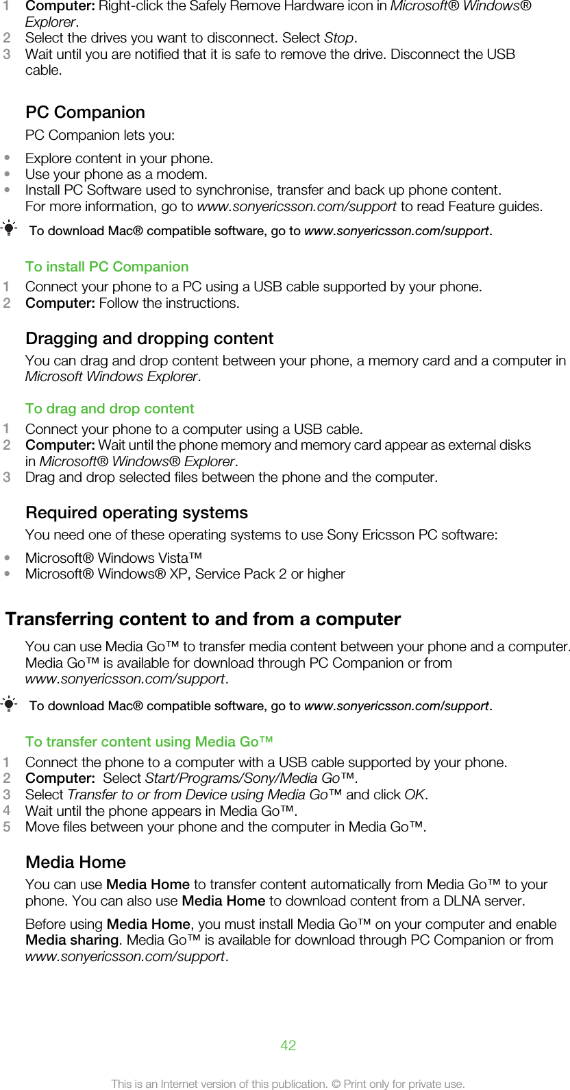 1Computer: Right-click the Safely Remove Hardware icon in Microsoft® Windows®Explorer.2Select the drives you want to disconnect. Select Stop.3Wait until you are notified that it is safe to remove the drive. Disconnect the USBcable.PC CompanionPC Companion lets you:•Explore content in your phone.•Use your phone as a modem.•Install PC Software used to synchronise, transfer and back up phone content.For more information, go to www.sonyericsson.com/support to read Feature guides.To download Mac® compatible software, go to www.sonyericsson.com/support.To install PC Companion1Connect your phone to a PC using a USB cable supported by your phone.2Computer: Follow the instructions.Dragging and dropping contentYou can drag and drop content between your phone, a memory card and a computer inMicrosoft Windows Explorer.To drag and drop content1Connect your phone to a computer using a USB cable.2Computer: Wait until the phone memory and memory card appear as external disksin Microsoft® Windows® Explorer.3Drag and drop selected files between the phone and the computer.Required operating systemsYou need one of these operating systems to use Sony Ericsson PC software:•Microsoft® Windows Vista™•Microsoft® Windows® XP, Service Pack 2 or higherTransferring content to and from a computerYou can use Media Go™ to transfer media content between your phone and a computer.Media Go™ is available for download through PC Companion or fromwww.sonyericsson.com/support.To download Mac® compatible software, go to www.sonyericsson.com/support.To transfer content using Media Go™1Connect the phone to a computer with a USB cable supported by your phone.2Computer:  Select Start/Programs/Sony/Media Go™.3Select Transfer to or from Device using Media Go™ and click OK.4Wait until the phone appears in Media Go™.5Move files between your phone and the computer in Media Go™.Media HomeYou can use Media Home to transfer content automatically from Media Go™ to yourphone. You can also use Media Home to download content from a DLNA server.Before using Media Home, you must install Media Go™ on your computer and enableMedia sharing. Media Go™ is available for download through PC Companion or fromwww.sonyericsson.com/support.42This is an Internet version of this publication. © Print only for private use.