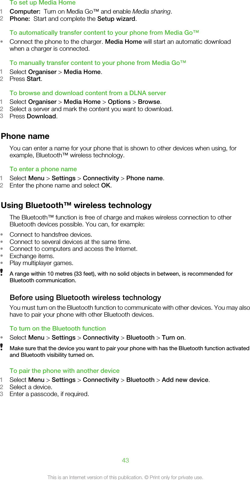 To set up Media Home1Computer:  Turn on Media Go™ and enable Media sharing.2Phone:  Start and complete the Setup wizard.To automatically transfer content to your phone from Media Go™•Connect the phone to the charger. Media Home will start an automatic downloadwhen a charger is connected.To manually transfer content to your phone from Media Go™1Select Organiser &gt; Media Home.2Press Start.To browse and download content from a DLNA server1Select Organiser &gt; Media Home &gt; Options &gt; Browse.2Select a server and mark the content you want to download.3Press Download.Phone nameYou can enter a name for your phone that is shown to other devices when using, forexample, Bluetooth™ wireless technology.To enter a phone name1Select Menu &gt; Settings &gt; Connectivity &gt; Phone name.2Enter the phone name and select OK.Using Bluetooth™ wireless technologyThe Bluetooth™ function is free of charge and makes wireless connection to otherBluetooth devices possible. You can, for example:•Connect to handsfree devices.•Connect to several devices at the same time.•Connect to computers and access the Internet.•Exchange items.•Play multiplayer games.A range within 10 metres (33 feet), with no solid objects in between, is recommended forBluetooth communication.Before using Bluetooth wireless technologyYou must turn on the Bluetooth function to communicate with other devices. You may alsohave to pair your phone with other Bluetooth devices.To turn on the Bluetooth function•Select Menu &gt; Settings &gt; Connectivity &gt; Bluetooth &gt; Turn on.Make sure that the device you want to pair your phone with has the Bluetooth function activatedand Bluetooth visibility turned on.To pair the phone with another device1Select Menu &gt; Settings &gt; Connectivity &gt; Bluetooth &gt; Add new device.2Select a device.3Enter a passcode, if required.43This is an Internet version of this publication. © Print only for private use.