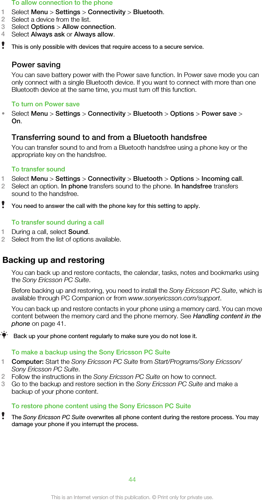 To allow connection to the phone1Select Menu &gt; Settings &gt; Connectivity &gt; Bluetooth.2Select a device from the list.3Select Options &gt; Allow connection.4Select Always ask or Always allow.This is only possible with devices that require access to a secure service.Power savingYou can save battery power with the Power save function. In Power save mode you canonly connect with a single Bluetooth device. If you want to connect with more than oneBluetooth device at the same time, you must turn off this function.To turn on Power save•Select Menu &gt; Settings &gt; Connectivity &gt; Bluetooth &gt; Options &gt; Power save &gt;On.Transferring sound to and from a Bluetooth handsfreeYou can transfer sound to and from a Bluetooth handsfree using a phone key or theappropriate key on the handsfree.To transfer sound1Select Menu &gt; Settings &gt; Connectivity &gt; Bluetooth &gt; Options &gt; Incoming call.2Select an option. In phone transfers sound to the phone. In handsfree transferssound to the handsfree.You need to answer the call with the phone key for this setting to apply.To transfer sound during a call1During a call, select Sound.2Select from the list of options available.Backing up and restoringYou can back up and restore contacts, the calendar, tasks, notes and bookmarks usingthe Sony Ericsson PC Suite.Before backing up and restoring, you need to install the Sony Ericsson PC Suite, which isavailable through PC Companion or from www.sonyericsson.com/support.You can back up and restore contacts in your phone using a memory card. You can movecontent between the memory card and the phone memory. See Handling content in thephone on page 41.Back up your phone content regularly to make sure you do not lose it.To make a backup using the Sony Ericsson PC Suite1Computer: Start the Sony Ericsson PC Suite from Start/Programs/Sony Ericsson/Sony Ericsson PC Suite.2Follow the instructions in the Sony Ericsson PC Suite on how to connect.3Go to the backup and restore section in the Sony Ericsson PC Suite and make abackup of your phone content.To restore phone content using the Sony Ericsson PC SuiteThe Sony Ericsson PC Suite overwrites all phone content during the restore process. You maydamage your phone if you interrupt the process.44This is an Internet version of this publication. © Print only for private use.