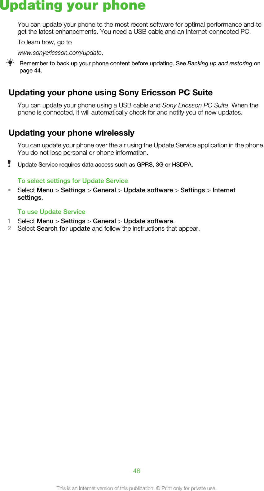 Updating your phoneYou can update your phone to the most recent software for optimal performance and toget the latest enhancements. You need a USB cable and an Internet-connected PC.To learn how, go towww.sonyericsson.com/update.Remember to back up your phone content before updating. See Backing up and restoring onpage 44.Updating your phone using Sony Ericsson PC SuiteYou can update your phone using a USB cable and Sony Ericsson PC Suite. When thephone is connected, it will automatically check for and notify you of new updates.Updating your phone wirelesslyYou can update your phone over the air using the Update Service application in the phone.You do not lose personal or phone information.Update Service requires data access such as GPRS, 3G or HSDPA.To select settings for Update Service•Select Menu &gt; Settings &gt; General &gt; Update software &gt; Settings &gt; Internetsettings.To use Update Service1Select Menu &gt; Settings &gt; General &gt; Update software.2Select Search for update and follow the instructions that appear.46This is an Internet version of this publication. © Print only for private use.