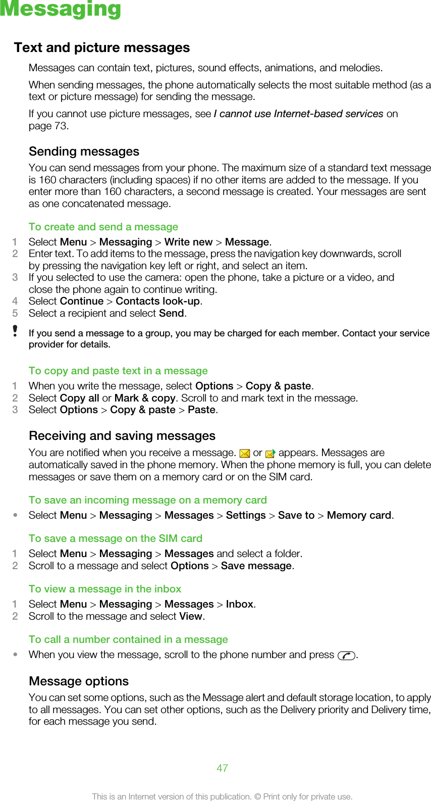 MessagingText and picture messagesMessages can contain text, pictures, sound effects, animations, and melodies.When sending messages, the phone automatically selects the most suitable method (as atext or picture message) for sending the message.If you cannot use picture messages, see I cannot use Internet-based services onpage 73.Sending messagesYou can send messages from your phone. The maximum size of a standard text messageis 160 characters (including spaces) if no other items are added to the message. If youenter more than 160 characters, a second message is created. Your messages are sentas one concatenated message.To create and send a message1Select Menu &gt; Messaging &gt; Write new &gt; Message.2Enter text. To add items to the message, press the navigation key downwards, scrollby pressing the navigation key left or right, and select an item.3If you selected to use the camera: open the phone, take a picture or a video, andclose the phone again to continue writing.4Select Continue &gt; Contacts look-up.5Select a recipient and select Send.If you send a message to a group, you may be charged for each member. Contact your serviceprovider for details.To copy and paste text in a message1When you write the message, select Options &gt; Copy &amp; paste.2Select Copy all or Mark &amp; copy. Scroll to and mark text in the message.3Select Options &gt; Copy &amp; paste &gt; Paste.Receiving and saving messagesYou are notified when you receive a message.   or   appears. Messages areautomatically saved in the phone memory. When the phone memory is full, you can deletemessages or save them on a memory card or on the SIM card.To save an incoming message on a memory card•Select Menu &gt; Messaging &gt; Messages &gt; Settings &gt; Save to &gt; Memory card.To save a message on the SIM card1Select Menu &gt; Messaging &gt; Messages and select a folder.2Scroll to a message and select Options &gt; Save message.To view a message in the inbox1Select Menu &gt; Messaging &gt; Messages &gt; Inbox.2Scroll to the message and select View.To call a number contained in a message•When you view the message, scroll to the phone number and press  .Message optionsYou can set some options, such as the Message alert and default storage location, to applyto all messages. You can set other options, such as the Delivery priority and Delivery time,for each message you send.47This is an Internet version of this publication. © Print only for private use.