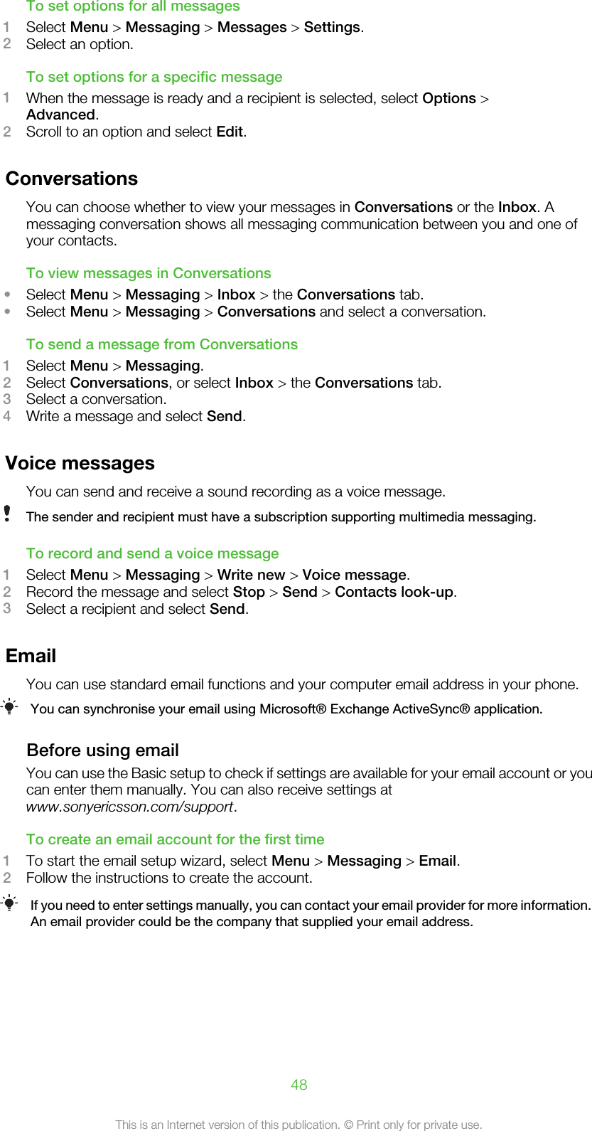 To set options for all messages1Select Menu &gt; Messaging &gt; Messages &gt; Settings.2Select an option.To set options for a specific message1When the message is ready and a recipient is selected, select Options &gt;Advanced.2Scroll to an option and select Edit.ConversationsYou can choose whether to view your messages in Conversations or the Inbox. Amessaging conversation shows all messaging communication between you and one ofyour contacts.To view messages in Conversations•Select Menu &gt; Messaging &gt; Inbox &gt; the Conversations tab.•Select Menu &gt; Messaging &gt; Conversations and select a conversation.To send a message from Conversations1Select Menu &gt; Messaging.2Select Conversations, or select Inbox &gt; the Conversations tab.3Select a conversation.4Write a message and select Send.Voice messagesYou can send and receive a sound recording as a voice message.The sender and recipient must have a subscription supporting multimedia messaging.To record and send a voice message1Select Menu &gt; Messaging &gt; Write new &gt; Voice message.2Record the message and select Stop &gt; Send &gt; Contacts look-up.3Select a recipient and select Send.EmailYou can use standard email functions and your computer email address in your phone.You can synchronise your email using Microsoft® Exchange ActiveSync® application.Before using emailYou can use the Basic setup to check if settings are available for your email account or youcan enter them manually. You can also receive settings atwww.sonyericsson.com/support.To create an email account for the first time1To start the email setup wizard, select Menu &gt; Messaging &gt; Email.2Follow the instructions to create the account.If you need to enter settings manually, you can contact your email provider for more information.An email provider could be the company that supplied your email address.48This is an Internet version of this publication. © Print only for private use.