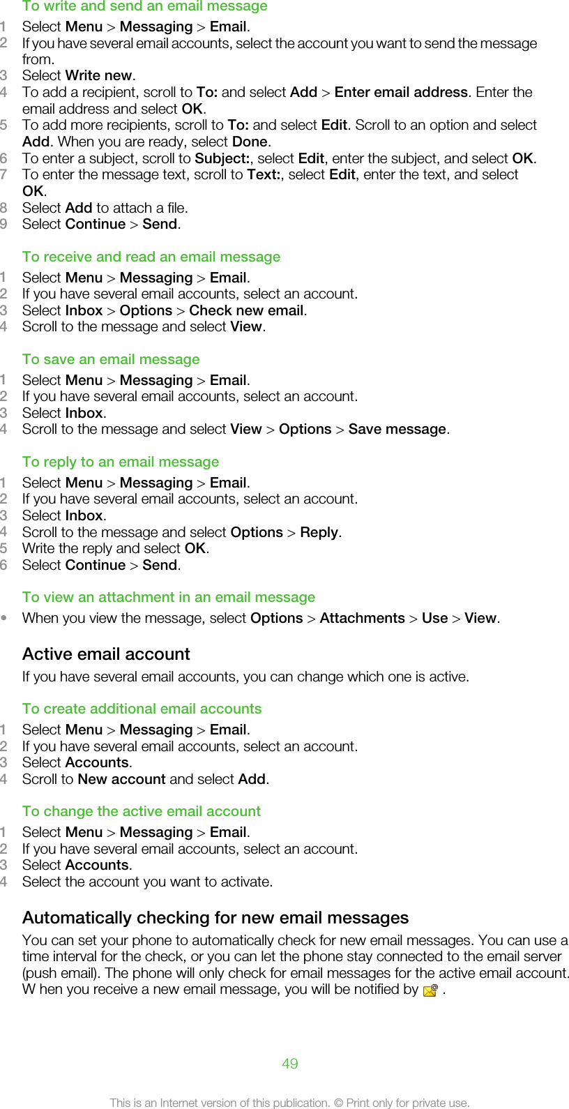 To write and send an email message1Select Menu &gt; Messaging &gt; Email.2If you have several email accounts, select the account you want to send the messagefrom.3Select Write new.4To add a recipient, scroll to To: and select Add &gt; Enter email address. Enter theemail address and select OK.5To add more recipients, scroll to To: and select Edit. Scroll to an option and selectAdd. When you are ready, select Done.6To enter a subject, scroll to Subject:, select Edit, enter the subject, and select OK.7To enter the message text, scroll to Text:, select Edit, enter the text, and selectOK.8Select Add to attach a file.9Select Continue &gt; Send.To receive and read an email message1Select Menu &gt; Messaging &gt; Email.2If you have several email accounts, select an account.3Select Inbox &gt; Options &gt; Check new email.4Scroll to the message and select View.To save an email message1Select Menu &gt; Messaging &gt; Email.2If you have several email accounts, select an account.3Select Inbox.4Scroll to the message and select View &gt; Options &gt; Save message.To reply to an email message1Select Menu &gt; Messaging &gt; Email.2If you have several email accounts, select an account.3Select Inbox.4Scroll to the message and select Options &gt; Reply.5Write the reply and select OK.6Select Continue &gt; Send.To view an attachment in an email message•When you view the message, select Options &gt; Attachments &gt; Use &gt; View.Active email accountIf you have several email accounts, you can change which one is active.To create additional email accounts1Select Menu &gt; Messaging &gt; Email.2If you have several email accounts, select an account.3Select Accounts.4Scroll to New account and select Add.To change the active email account1Select Menu &gt; Messaging &gt; Email.2If you have several email accounts, select an account.3Select Accounts.4Select the account you want to activate.Automatically checking for new email messagesYou can set your phone to automatically check for new email messages. You can use atime interval for the check, or you can let the phone stay connected to the email server(push email). The phone will only check for email messages for the active email account.W hen you receive a new email message, you will be notified by   .49This is an Internet version of this publication. © Print only for private use.