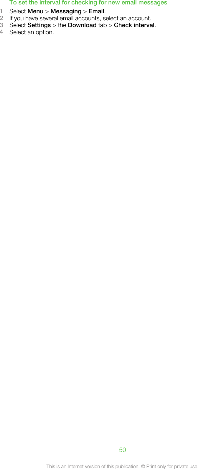 To set the interval for checking for new email messages1Select Menu &gt; Messaging &gt; Email.2If you have several email accounts, select an account.3Select Settings &gt; the Download tab &gt; Check interval.4Select an option.50This is an Internet version of this publication. © Print only for private use.