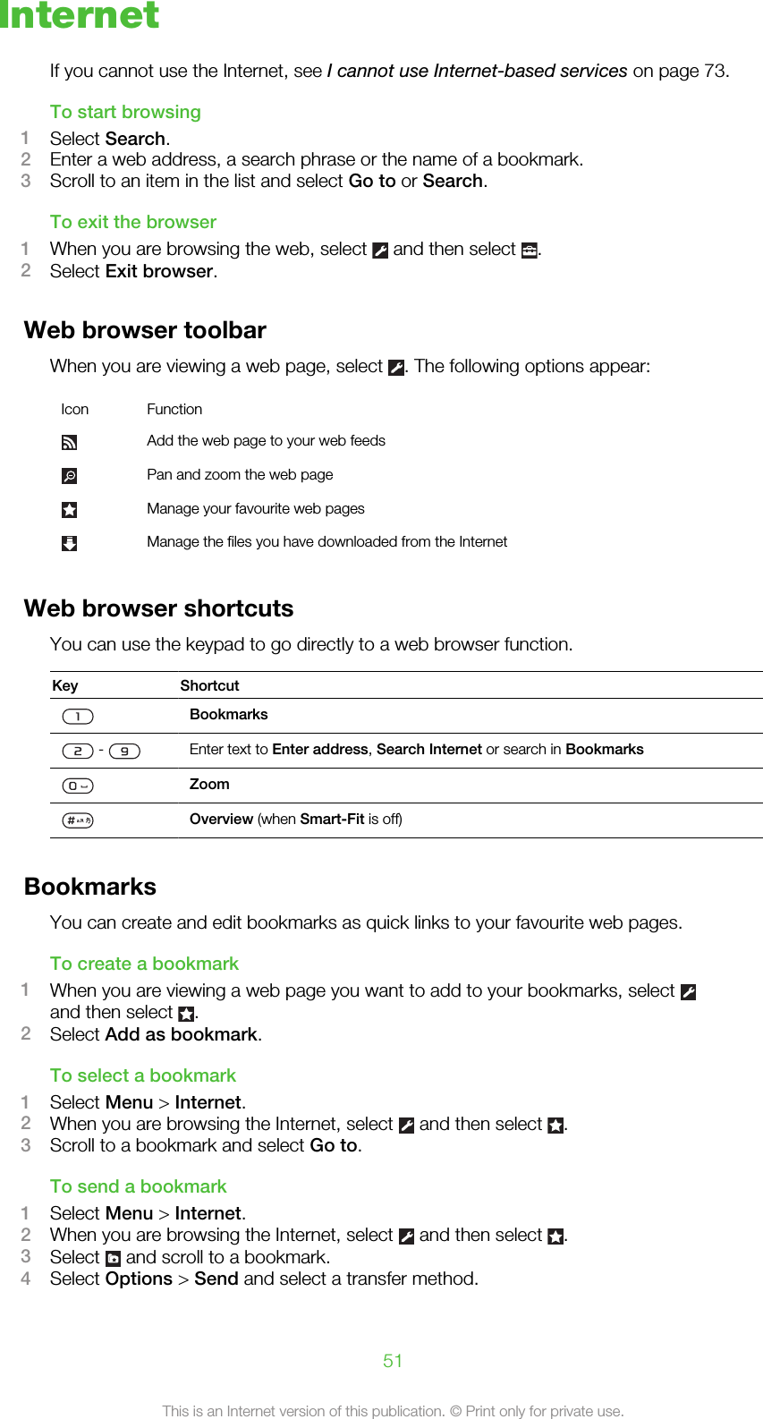 InternetIf you cannot use the Internet, see I cannot use Internet-based services on page 73.To start browsing1Select Search.2Enter a web address, a search phrase or the name of a bookmark.3Scroll to an item in the list and select Go to or Search.To exit the browser1When you are browsing the web, select   and then select  .2Select Exit browser.Web browser toolbarWhen you are viewing a web page, select  . The following options appear:Icon FunctionAdd the web page to your web feedsPan and zoom the web pageManage your favourite web pagesManage the files you have downloaded from the InternetWeb browser shortcutsYou can use the keypad to go directly to a web browser function.Key ShortcutBookmarks -  Enter text to Enter address, Search Internet or search in BookmarksZoomOverview (when Smart-Fit is off)BookmarksYou can create and edit bookmarks as quick links to your favourite web pages.To create a bookmark1When you are viewing a web page you want to add to your bookmarks, select and then select  .2Select Add as bookmark.To select a bookmark1Select Menu &gt; Internet.2When you are browsing the Internet, select   and then select  .3Scroll to a bookmark and select Go to.To send a bookmark1Select Menu &gt; Internet.2When you are browsing the Internet, select   and then select  .3Select   and scroll to a bookmark.4Select Options &gt; Send and select a transfer method.51This is an Internet version of this publication. © Print only for private use.