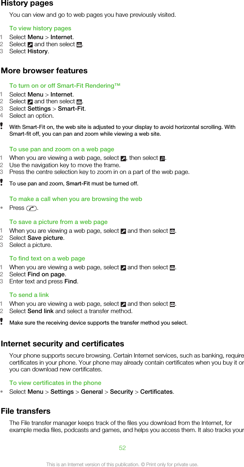 History pagesYou can view and go to web pages you have previously visited.To view history pages1Select Menu &gt; Internet.2Select   and then select  .3Select History.More browser featuresTo turn on or off Smart-Fit Rendering™1Select Menu &gt; Internet.2Select   and then select  .3Select Settings &gt; Smart-Fit.4Select an option.With Smart-Fit on, the web site is adjusted to your display to avoid horizontal scrolling. WithSmart-fit off, you can pan and zoom while viewing a web site.To use pan and zoom on a web page1When you are viewing a web page, select  , then select  .2Use the navigation key to move the frame.3Press the centre selection key to zoom in on a part of the web page.To use pan and zoom, Smart-Fit must be turned off.To make a call when you are browsing the web•Press  .To save a picture from a web page1When you are viewing a web page, select   and then select  .2Select Save picture.3Select a picture.To find text on a web page1When you are viewing a web page, select   and then select  .2Select Find on page.3Enter text and press Find.To send a link1When you are viewing a web page, select   and then select  .2Select Send link and select a transfer method.Make sure the receiving device supports the transfer method you select.Internet security and certificatesYour phone supports secure browsing. Certain Internet services, such as banking, requirecertificates in your phone. Your phone may already contain certificates when you buy it oryou can download new certificates.To view certificates in the phone•Select Menu &gt; Settings &gt; General &gt; Security &gt; Certificates.File transfersThe File transfer manager keeps track of the files you download from the Internet, forexample media files, podcasts and games, and helps you access them. It also tracks your52This is an Internet version of this publication. © Print only for private use.