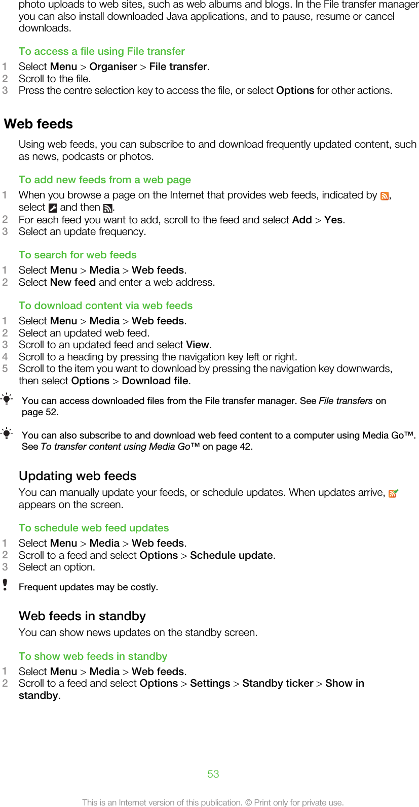 photo uploads to web sites, such as web albums and blogs. In the File transfer manageryou can also install downloaded Java applications, and to pause, resume or canceldownloads.To access a file using File transfer1Select Menu &gt; Organiser &gt; File transfer.2Scroll to the file.3Press the centre selection key to access the file, or select Options for other actions.Web feedsUsing web feeds, you can subscribe to and download frequently updated content, suchas news, podcasts or photos.To add new feeds from a web page1When you browse a page on the Internet that provides web feeds, indicated by  ,select   and then  .2For each feed you want to add, scroll to the feed and select Add &gt; Yes.3Select an update frequency.To search for web feeds1Select Menu &gt; Media &gt; Web feeds.2Select New feed and enter a web address.To download content via web feeds1Select Menu &gt; Media &gt; Web feeds.2Select an updated web feed.3Scroll to an updated feed and select View.4Scroll to a heading by pressing the navigation key left or right.5Scroll to the item you want to download by pressing the navigation key downwards,then select Options &gt; Download file.You can access downloaded files from the File transfer manager. See File transfers onpage 52.You can also subscribe to and download web feed content to a computer using Media Go™.See To transfer content using Media Go™ on page 42.Updating web feedsYou can manually update your feeds, or schedule updates. When updates arrive, appears on the screen.To schedule web feed updates1Select Menu &gt; Media &gt; Web feeds.2Scroll to a feed and select Options &gt; Schedule update.3Select an option.Frequent updates may be costly.Web feeds in standbyYou can show news updates on the standby screen.To show web feeds in standby1Select Menu &gt; Media &gt; Web feeds.2Scroll to a feed and select Options &gt; Settings &gt; Standby ticker &gt; Show instandby.53This is an Internet version of this publication. © Print only for private use.
