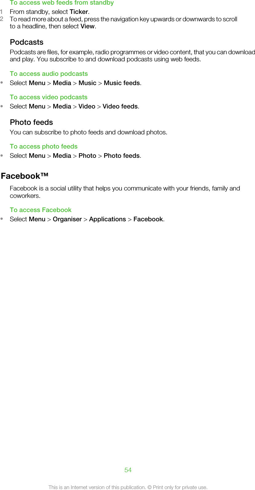 To access web feeds from standby1From standby, select Ticker.2To read more about a feed, press the navigation key upwards or downwards to scrollto a headline, then select View.PodcastsPodcasts are files, for example, radio programmes or video content, that you can downloadand play. You subscribe to and download podcasts using web feeds.To access audio podcasts•Select Menu &gt; Media &gt; Music &gt; Music feeds.To access video podcasts•Select Menu &gt; Media &gt; Video &gt; Video feeds.Photo feedsYou can subscribe to photo feeds and download photos.To access photo feeds•Select Menu &gt; Media &gt; Photo &gt; Photo feeds.Facebook™Facebook is a social utility that helps you communicate with your friends, family andcoworkers.To access Facebook•Select Menu &gt; Organiser &gt; Applications &gt; Facebook.54This is an Internet version of this publication. © Print only for private use.