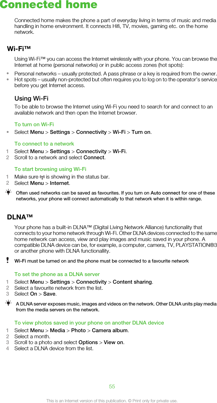 Connected homeConnected home makes the phone a part of everyday living in terms of music and mediahandling in home environment. It connects Hifi, TV, movies, gaming etc. on the homenetwork.Wi-Fi™Using Wi-Fi™ you can access the Internet wirelessly with your phone. You can browse theInternet at home (personal networks) or in public access zones (hot spots):•Personal networks – usually protected. A pass phrase or a key is required from the owner.•Hot spots – usually non-protected but often requires you to log on to the operator’s servicebefore you get Internet access.Using Wi-FiTo be able to browse the Internet using Wi-Fi you need to search for and connect to anavailable network and then open the Internet browser.To turn on Wi-Fi•Select Menu &gt; Settings &gt; Connectivity &gt; Wi-Fi &gt; Turn on.To connect to a network1Select Menu &gt; Settings &gt; Connectivity &gt; Wi-Fi.2Scroll to a network and select Connect.To start browsing using Wi-Fi1Make sure   is showing in the status bar.2Select Menu &gt; Internet.Often used networks can be saved as favourites. If you turn on Auto connect for one of thesenetworks, your phone will connect automatically to that network when it is within range.DLNA™Your phone has a built-in DLNA™ (Digital Living Network Alliance) functionality thatconnects to your home network through Wi-Fi. Other DLNA devices connected to the samehome network can access, view and play images and music saved in your phone. Acompatible DLNA device can be, for example, a computer, camera, TV, PLAYSTATION®3or another phone with DLNA functionallity.Wi-Fi must be turned on and the phone must be connected to a favourite networkTo set the phone as a DLNA server1Select Menu &gt; Settings &gt; Connectivity &gt; Content sharing.2Select a favourite network from the list.3Select On &gt; Save.A DLNA server exposes music, images and videos on the network. Other DLNA units play mediafrom the media servers on the network.To view photos saved in your phone on another DLNA device1Select Menu &gt; Media &gt; Photo &gt; Camera album.2Select a month.3Scroll to a photo and select Options &gt; View on.4Select a DLNA device from the list.55This is an Internet version of this publication. © Print only for private use.