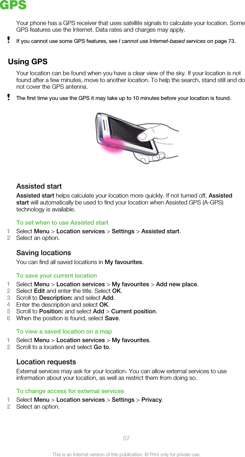 GPSYour phone has a GPS receiver that uses satellite signals to calculate your location. SomeGPS features use the Internet. Data rates and charges may apply.If you cannot use some GPS features, see I cannot use Internet-based services on page 73.Using GPSYour location can be found when you have a clear view of the sky. If your location is notfound after a few minutes, move to another location. To help the search, stand still and donot cover the GPS antenna.The first time you use the GPS it may take up to 10 minutes before your location is found.Assisted startAssisted start helps calculate your location more quickly. If not turned off, Assistedstart will automatically be used to find your location when Assisted GPS (A-GPS)technology is available.To set when to use Assisted start1Select Menu &gt; Location services &gt; Settings &gt; Assisted start.2Select an option.Saving locationsYou can find all saved locations in My favourites.To save your current location1Select Menu &gt; Location services &gt; My favourites &gt; Add new place.2Select Edit and enter the title. Select OK.3Scroll to Description: and select Add.4Enter the description and select OK.5Scroll to Position: and select Add &gt; Current position.6When the position is found, select Save.To view a saved location on a map1Select Menu &gt; Location services &gt; My favourites.2Scroll to a location and select Go to.Location requestsExternal services may ask for your location. You can allow external services to useinformation about your location, as well as restrict them from doing so.To change access for external services1Select Menu &gt; Location services &gt; Settings &gt; Privacy.2Select an option.57This is an Internet version of this publication. © Print only for private use.