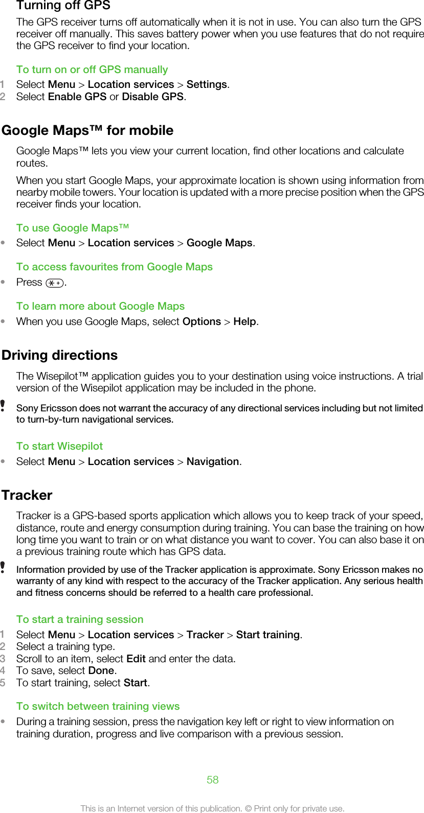 Turning off GPSThe GPS receiver turns off automatically when it is not in use. You can also turn the GPSreceiver off manually. This saves battery power when you use features that do not requirethe GPS receiver to find your location.To turn on or off GPS manually1Select Menu &gt; Location services &gt; Settings.2Select Enable GPS or Disable GPS.Google Maps™ for mobileGoogle Maps™ lets you view your current location, find other locations and calculateroutes.When you start Google Maps, your approximate location is shown using information fromnearby mobile towers. Your location is updated with a more precise position when the GPSreceiver finds your location.To use Google Maps™•Select Menu &gt; Location services &gt; Google Maps.To access favourites from Google Maps•Press  .To learn more about Google Maps•When you use Google Maps, select Options &gt; Help.Driving directionsThe Wisepilot™ application guides you to your destination using voice instructions. A trialversion of the Wisepilot application may be included in the phone.Sony Ericsson does not warrant the accuracy of any directional services including but not limitedto turn-by-turn navigational services.To start Wisepilot•Select Menu &gt; Location services &gt; Navigation.TrackerTracker is a GPS-based sports application which allows you to keep track of your speed,distance, route and energy consumption during training. You can base the training on howlong time you want to train or on what distance you want to cover. You can also base it ona previous training route which has GPS data.Information provided by use of the Tracker application is approximate. Sony Ericsson makes nowarranty of any kind with respect to the accuracy of the Tracker application. Any serious healthand fitness concerns should be referred to a health care professional.To start a training session1Select Menu &gt; Location services &gt; Tracker &gt; Start training.2Select a training type.3Scroll to an item, select Edit and enter the data.4To save, select Done.5To start training, select Start.To switch between training views•During a training session, press the navigation key left or right to view information ontraining duration, progress and live comparison with a previous session.58This is an Internet version of this publication. © Print only for private use.