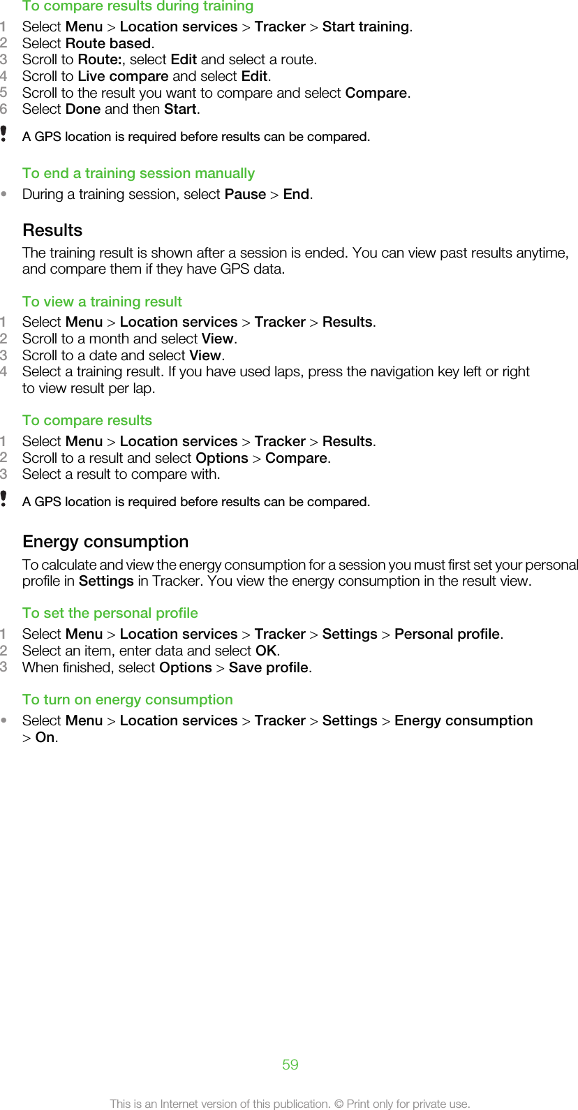 To compare results during training1Select Menu &gt; Location services &gt; Tracker &gt; Start training.2Select Route based.3Scroll to Route:, select Edit and select a route.4Scroll to Live compare and select Edit.5Scroll to the result you want to compare and select Compare.6Select Done and then Start.A GPS location is required before results can be compared.To end a training session manually•During a training session, select Pause &gt; End.ResultsThe training result is shown after a session is ended. You can view past results anytime,and compare them if they have GPS data.To view a training result1Select Menu &gt; Location services &gt; Tracker &gt; Results.2Scroll to a month and select View.3Scroll to a date and select View.4Select a training result. If you have used laps, press the navigation key left or rightto view result per lap.To compare results1Select Menu &gt; Location services &gt; Tracker &gt; Results.2Scroll to a result and select Options &gt; Compare.3Select a result to compare with.A GPS location is required before results can be compared.Energy consumptionTo calculate and view the energy consumption for a session you must first set your personalprofile in Settings in Tracker. You view the energy consumption in the result view.To set the personal profile1Select Menu &gt; Location services &gt; Tracker &gt; Settings &gt; Personal profile.2Select an item, enter data and select OK.3When finished, select Options &gt; Save profile.To turn on energy consumption•Select Menu &gt; Location services &gt; Tracker &gt; Settings &gt; Energy consumption&gt; On.59This is an Internet version of this publication. © Print only for private use.