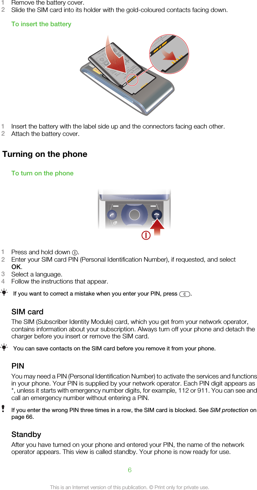 1Remove the battery cover.2Slide the SIM card into its holder with the gold-coloured contacts facing down.To insert the battery1Insert the battery with the label side up and the connectors facing each other.2Attach the battery cover.Turning on the phoneTo turn on the phone1Press and hold down  .2Enter your SIM card PIN (Personal Identification Number), if requested, and selectOK.3Select a language.4Follow the instructions that appear.If you want to correct a mistake when you enter your PIN, press  .SIM cardThe SIM (Subscriber Identity Module) card, which you get from your network operator,contains information about your subscription. Always turn off your phone and detach thecharger before you insert or remove the SIM card.You can save contacts on the SIM card before you remove it from your phone.PINYou may need a PIN (Personal Identification Number) to activate the services and functionsin your phone. Your PIN is supplied by your network operator. Each PIN digit appears as*, unless it starts with emergency number digits, for example, 112 or 911. You can see andcall an emergency number without entering a PIN.If you enter the wrong PIN three times in a row, the SIM card is blocked. See SIM protection onpage 66.StandbyAfter you have turned on your phone and entered your PIN, the name of the networkoperator appears. This view is called standby. Your phone is now ready for use.6This is an Internet version of this publication. © Print only for private use.