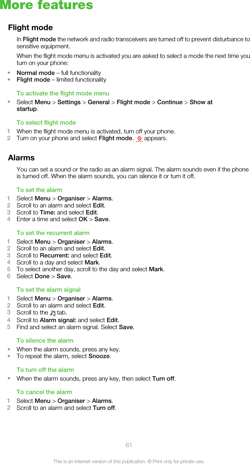 More featuresFlight modeIn Flight mode the network and radio transceivers are turned off to prevent disturbance tosensitive equipment.When the flight mode menu is activated you are asked to select a mode the next time youturn on your phone:•Normal mode – full functionality•Flight mode – limited functionalityTo activate the flight mode menu•Select Menu &gt; Settings &gt; General &gt; Flight mode &gt; Continue &gt; Show atstartup.To select flight mode1When the flight mode menu is activated, turn off your phone.2Turn on your phone and select Flight mode.   appears.AlarmsYou can set a sound or the radio as an alarm signal. The alarm sounds even if the phoneis turned off. When the alarm sounds, you can silence it or turn it off.To set the alarm1Select Menu &gt; Organiser &gt; Alarms.2Scroll to an alarm and select Edit.3Scroll to Time: and select Edit.4Enter a time and select OK &gt; Save.To set the recurrent alarm1Select Menu &gt; Organiser &gt; Alarms.2Scroll to an alarm and select Edit.3Scroll to Recurrent: and select Edit.4Scroll to a day and select Mark.5To select another day, scroll to the day and select Mark.6Select Done &gt; Save.To set the alarm signal1Select Menu &gt; Organiser &gt; Alarms.2Scroll to an alarm and select Edit.3Scroll to the   tab.4Scroll to Alarm signal: and select Edit.5Find and select an alarm signal. Select Save.To silence the alarm•When the alarm sounds, press any key.•To repeat the alarm, select Snooze.To turn off the alarm•When the alarm sounds, press any key, then select Turn off.To cancel the alarm1Select Menu &gt; Organiser &gt; Alarms.2Scroll to an alarm and select Turn off.61This is an Internet version of this publication. © Print only for private use.