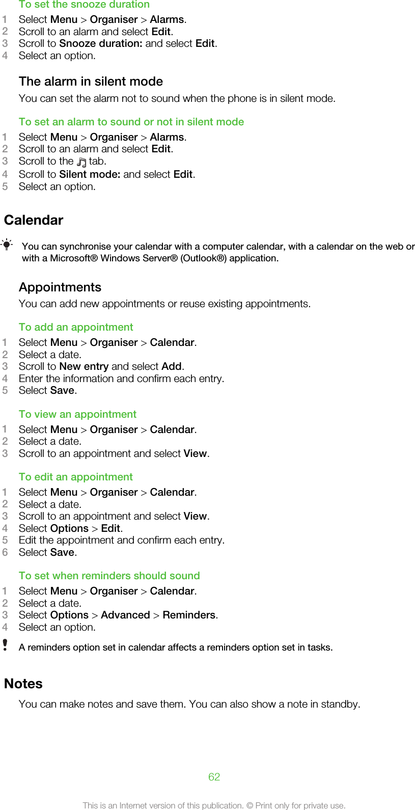 To set the snooze duration1Select Menu &gt; Organiser &gt; Alarms.2Scroll to an alarm and select Edit.3Scroll to Snooze duration: and select Edit.4Select an option.The alarm in silent modeYou can set the alarm not to sound when the phone is in silent mode.To set an alarm to sound or not in silent mode1Select Menu &gt; Organiser &gt; Alarms.2Scroll to an alarm and select Edit.3Scroll to the   tab.4Scroll to Silent mode: and select Edit.5Select an option.CalendarYou can synchronise your calendar with a computer calendar, with a calendar on the web orwith a Microsoft® Windows Server® (Outlook®) application.AppointmentsYou can add new appointments or reuse existing appointments.To add an appointment1Select Menu &gt; Organiser &gt; Calendar.2Select a date.3Scroll to New entry and select Add.4Enter the information and confirm each entry.5Select Save.To view an appointment1Select Menu &gt; Organiser &gt; Calendar.2Select a date.3Scroll to an appointment and select View.To edit an appointment1Select Menu &gt; Organiser &gt; Calendar.2Select a date.3Scroll to an appointment and select View.4Select Options &gt; Edit.5Edit the appointment and confirm each entry.6Select Save.To set when reminders should sound1Select Menu &gt; Organiser &gt; Calendar.2Select a date.3Select Options &gt; Advanced &gt; Reminders.4Select an option.A reminders option set in calendar affects a reminders option set in tasks.NotesYou can make notes and save them. You can also show a note in standby.62This is an Internet version of this publication. © Print only for private use.