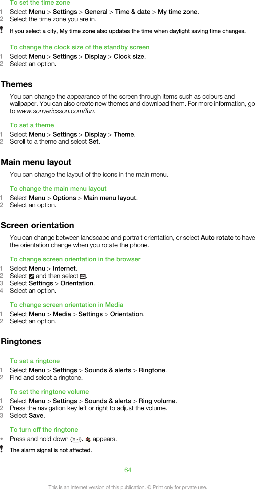 To set the time zone1Select Menu &gt; Settings &gt; General &gt; Time &amp; date &gt; My time zone.2Select the time zone you are in.If you select a city, My time zone also updates the time when daylight saving time changes.To change the clock size of the standby screen1Select Menu &gt; Settings &gt; Display &gt; Clock size.2Select an option.ThemesYou can change the appearance of the screen through items such as colours andwallpaper. You can also create new themes and download them. For more information, goto www.sonyericsson.com/fun.To set a theme1Select Menu &gt; Settings &gt; Display &gt; Theme.2Scroll to a theme and select Set.Main menu layoutYou can change the layout of the icons in the main menu.To change the main menu layout1Select Menu &gt; Options &gt; Main menu layout.2Select an option.Screen orientationYou can change between landscape and portrait orientation, or select Auto rotate to havethe orientation change when you rotate the phone.To change screen orientation in the browser1Select Menu &gt; Internet.2Select   and then select  .3Select Settings &gt; Orientation.4Select an option.To change screen orientation in Media1Select Menu &gt; Media &gt; Settings &gt; Orientation.2Select an option.RingtonesTo set a ringtone1Select Menu &gt; Settings &gt; Sounds &amp; alerts &gt; Ringtone.2Find and select a ringtone.To set the ringtone volume1Select Menu &gt; Settings &gt; Sounds &amp; alerts &gt; Ring volume.2Press the navigation key left or right to adjust the volume.3Select Save.To turn off the ringtone•Press and hold down  .   appears.The alarm signal is not affected.64This is an Internet version of this publication. © Print only for private use.