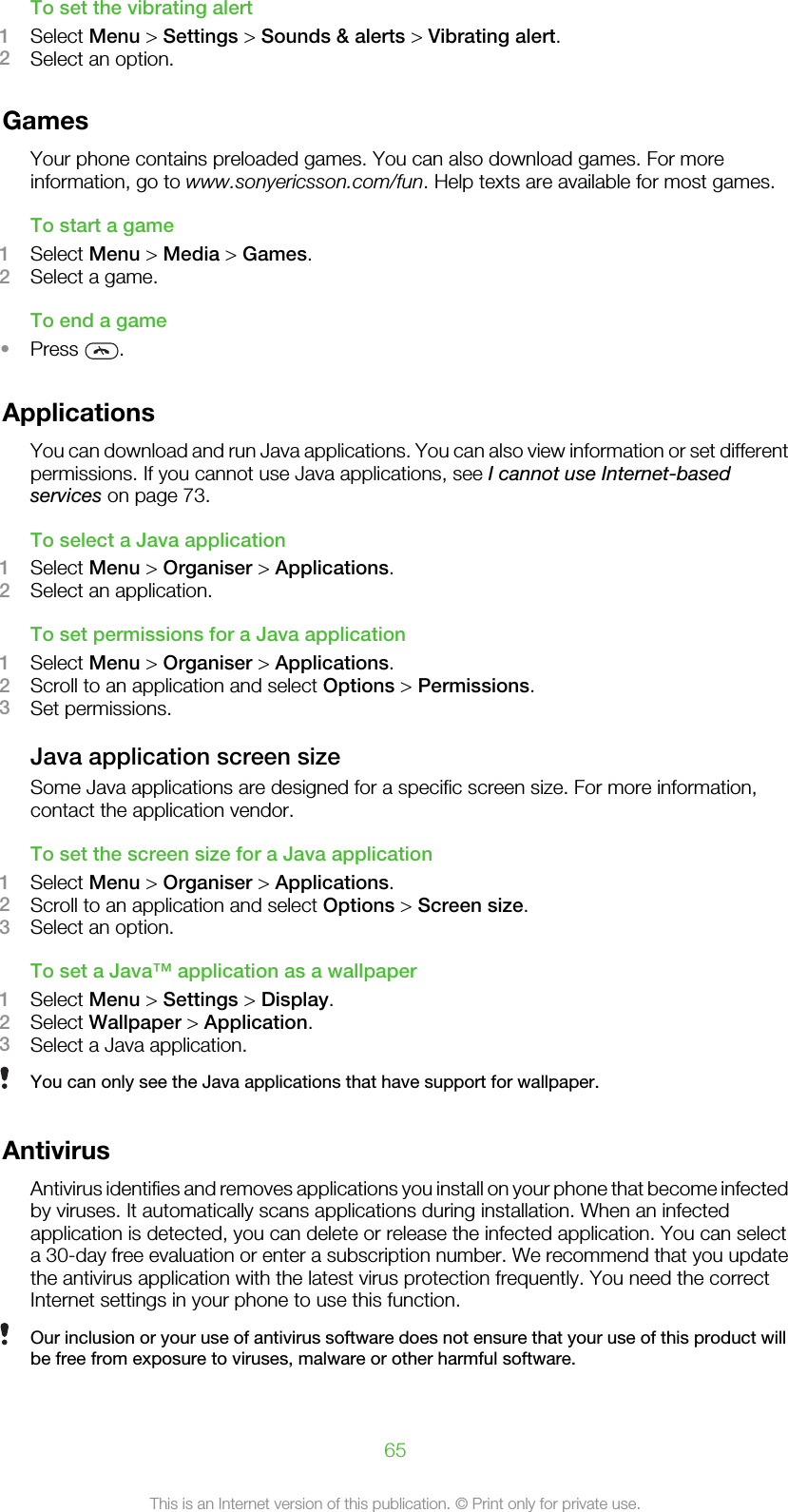 To set the vibrating alert1Select Menu &gt; Settings &gt; Sounds &amp; alerts &gt; Vibrating alert.2Select an option.GamesYour phone contains preloaded games. You can also download games. For moreinformation, go to www.sonyericsson.com/fun. Help texts are available for most games.To start a game1Select Menu &gt; Media &gt; Games.2Select a game.To end a game•Press  .ApplicationsYou can download and run Java applications. You can also view information or set differentpermissions. If you cannot use Java applications, see I cannot use Internet-basedservices on page 73.To select a Java application1Select Menu &gt; Organiser &gt; Applications.2Select an application.To set permissions for a Java application1Select Menu &gt; Organiser &gt; Applications.2Scroll to an application and select Options &gt; Permissions.3Set permissions.Java application screen sizeSome Java applications are designed for a specific screen size. For more information,contact the application vendor.To set the screen size for a Java application1Select Menu &gt; Organiser &gt; Applications.2Scroll to an application and select Options &gt; Screen size.3Select an option.To set a Java™ application as a wallpaper1Select Menu &gt; Settings &gt; Display.2Select Wallpaper &gt; Application.3Select a Java application.You can only see the Java applications that have support for wallpaper.AntivirusAntivirus identifies and removes applications you install on your phone that become infectedby viruses. It automatically scans applications during installation. When an infectedapplication is detected, you can delete or release the infected application. You can selecta 30-day free evaluation or enter a subscription number. We recommend that you updatethe antivirus application with the latest virus protection frequently. You need the correctInternet settings in your phone to use this function.Our inclusion or your use of antivirus software does not ensure that your use of this product willbe free from exposure to viruses, malware or other harmful software.65This is an Internet version of this publication. © Print only for private use.