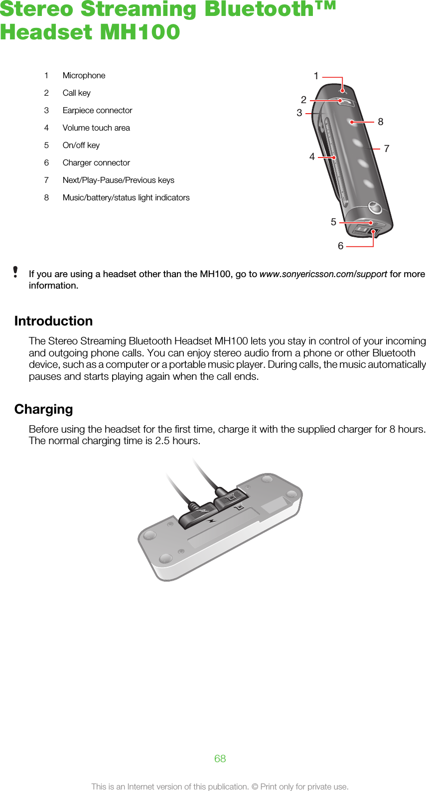 Stereo Streaming Bluetooth™Headset MH1001 Microphone245638712 Call key3 Earpiece connector4 Volume touch area5 On/off key6 Charger connector7 Next/Play-Pause/Previous keys8 Music/battery/status light indicatorsIf you are using a headset other than the MH100, go to www.sonyericsson.com/support for moreinformation.IntroductionThe Stereo Streaming Bluetooth Headset MH100 lets you stay in control of your incomingand outgoing phone calls. You can enjoy stereo audio from a phone or other Bluetoothdevice, such as a computer or a portable music player. During calls, the music automaticallypauses and starts playing again when the call ends.ChargingBefore using the headset for the first time, charge it with the supplied charger for 8 hours.The normal charging time is 2.5 hours.68This is an Internet version of this publication. © Print only for private use.