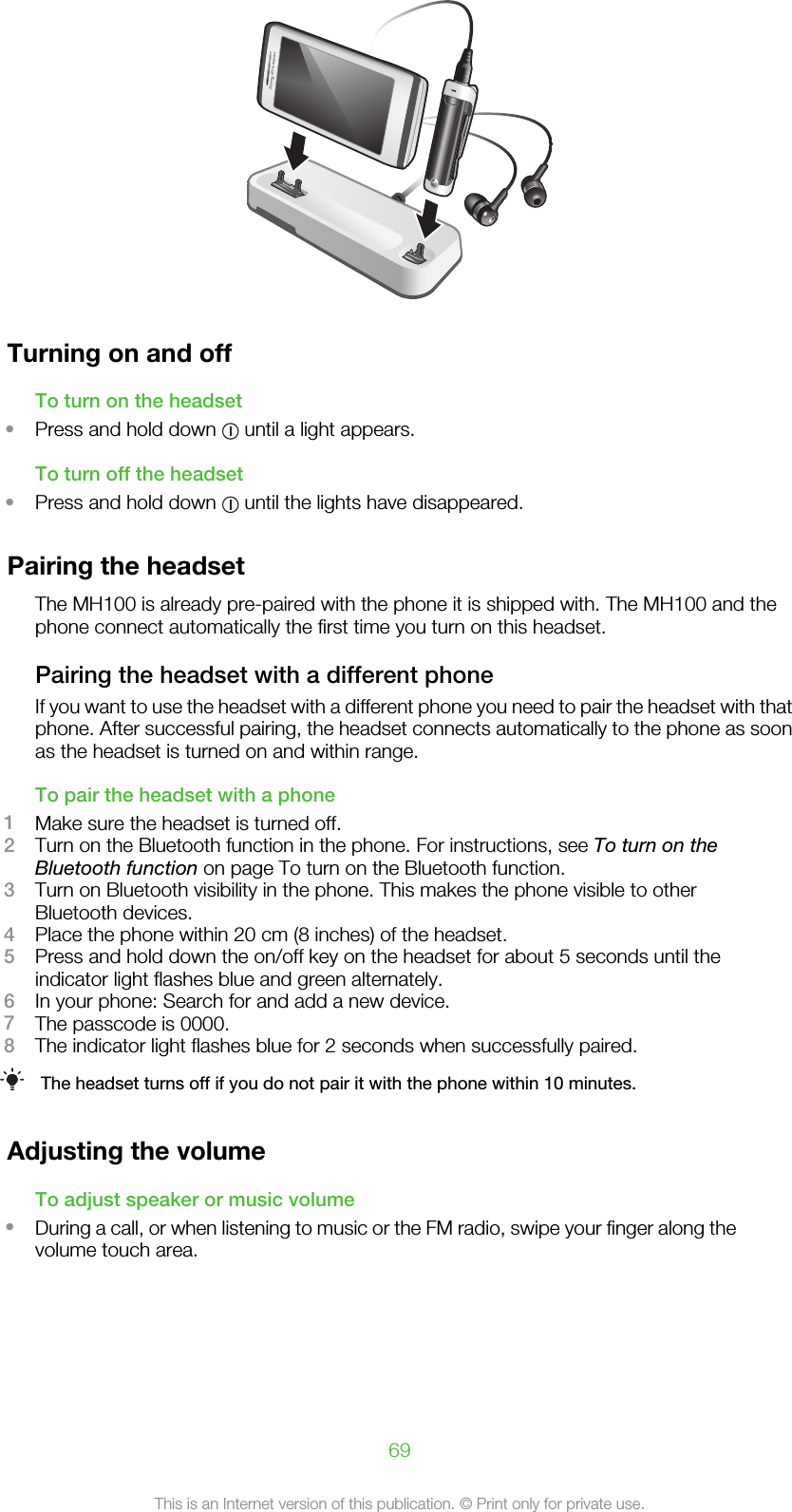 Turning on and offTo turn on the headset•Press and hold down   until a light appears.To turn off the headset•Press and hold down   until the lights have disappeared.Pairing the headsetThe MH100 is already pre-paired with the phone it is shipped with. The MH100 and thephone connect automatically the first time you turn on this headset.Pairing the headset with a different phoneIf you want to use the headset with a different phone you need to pair the headset with thatphone. After successful pairing, the headset connects automatically to the phone as soonas the headset is turned on and within range.To pair the headset with a phone1Make sure the headset is turned off.2Turn on the Bluetooth function in the phone. For instructions, see To turn on theBluetooth function on page To turn on the Bluetooth function.3Turn on Bluetooth visibility in the phone. This makes the phone visible to otherBluetooth devices.4Place the phone within 20 cm (8 inches) of the headset.5Press and hold down the on/off key on the headset for about 5 seconds until theindicator light flashes blue and green alternately.6In your phone: Search for and add a new device.7The passcode is 0000.8The indicator light flashes blue for 2 seconds when successfully paired.The headset turns off if you do not pair it with the phone within 10 minutes.Adjusting the volumeTo adjust speaker or music volume•During a call, or when listening to music or the FM radio, swipe your finger along thevolume touch area.69This is an Internet version of this publication. © Print only for private use.