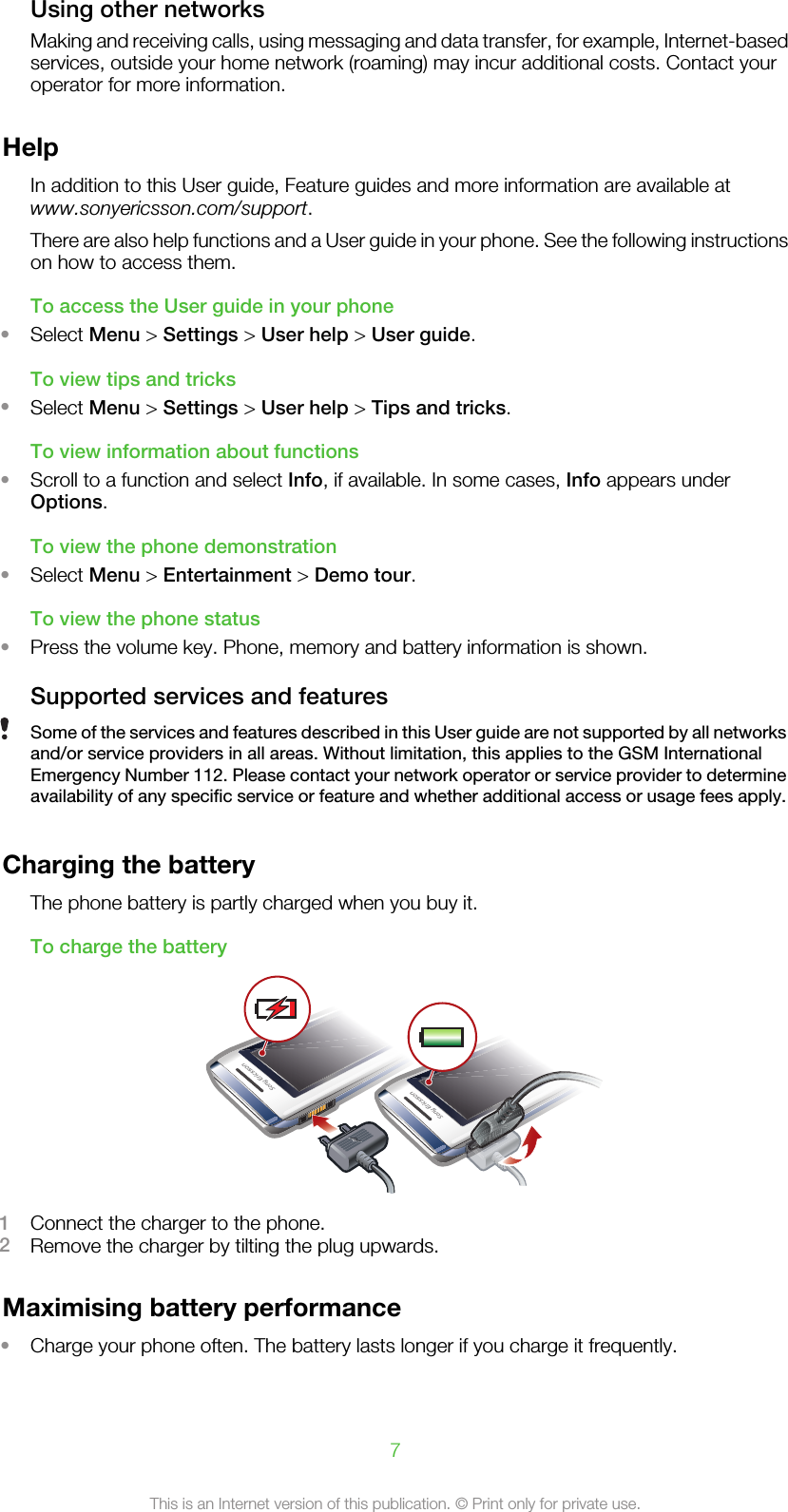 Using other networksMaking and receiving calls, using messaging and data transfer, for example, Internet-basedservices, outside your home network (roaming) may incur additional costs. Contact youroperator for more information.HelpIn addition to this User guide, Feature guides and more information are available atwww.sonyericsson.com/support.There are also help functions and a User guide in your phone. See the following instructionson how to access them.To access the User guide in your phone•Select Menu &gt; Settings &gt; User help &gt; User guide.To view tips and tricks•Select Menu &gt; Settings &gt; User help &gt; Tips and tricks.To view information about functions•Scroll to a function and select Info, if available. In some cases, Info appears underOptions.To view the phone demonstration•Select Menu &gt; Entertainment &gt; Demo tour.To view the phone status•Press the volume key. Phone, memory and battery information is shown.Supported services and featuresSome of the services and features described in this User guide are not supported by all networksand/or service providers in all areas. Without limitation, this applies to the GSM InternationalEmergency Number 112. Please contact your network operator or service provider to determineavailability of any specific service or feature and whether additional access or usage fees apply.Charging the batteryThe phone battery is partly charged when you buy it.To charge the battery1Connect the charger to the phone.2Remove the charger by tilting the plug upwards.Maximising battery performance•Charge your phone often. The battery lasts longer if you charge it frequently.7This is an Internet version of this publication. © Print only for private use.